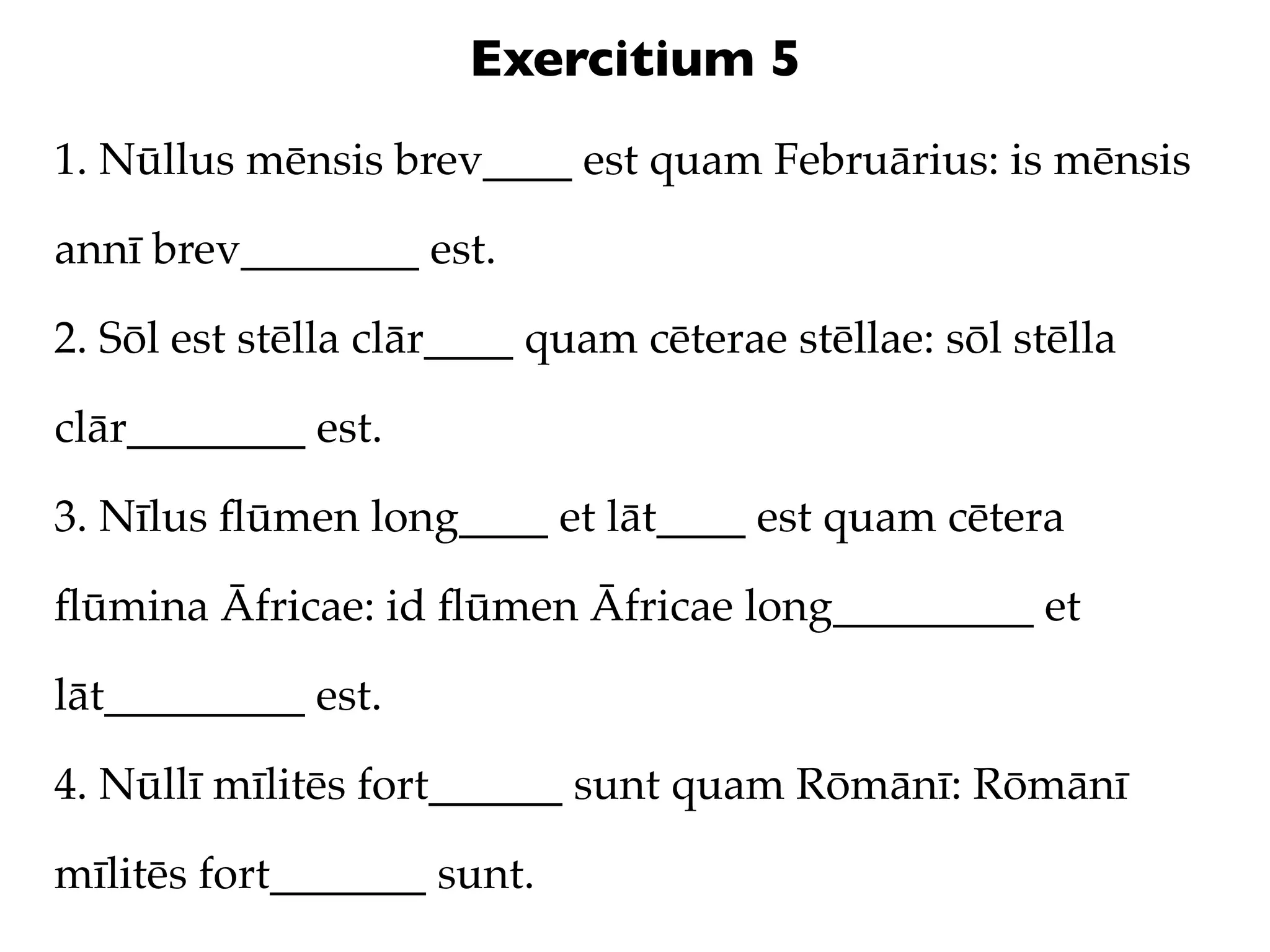 Exercitium 5
1. Nūllus mēnsis brev____ est quam Februārius: is mēnsis

annī brev________ est.

2. Sōl est stēlla clār____ quam cēterae stēllae: sōl stēlla

clār________ est.

3. Nīlus ﬂūmen long____ et lāt____ est quam cētera

ﬂūmina Āfricae: id ﬂūmen Āfricae long_________ et

lāt_________ est.

4. Nūllī mīlitēs fort______ sunt quam Rōmānī: Rōmānī

mīlitēs fort_______ sunt.
 