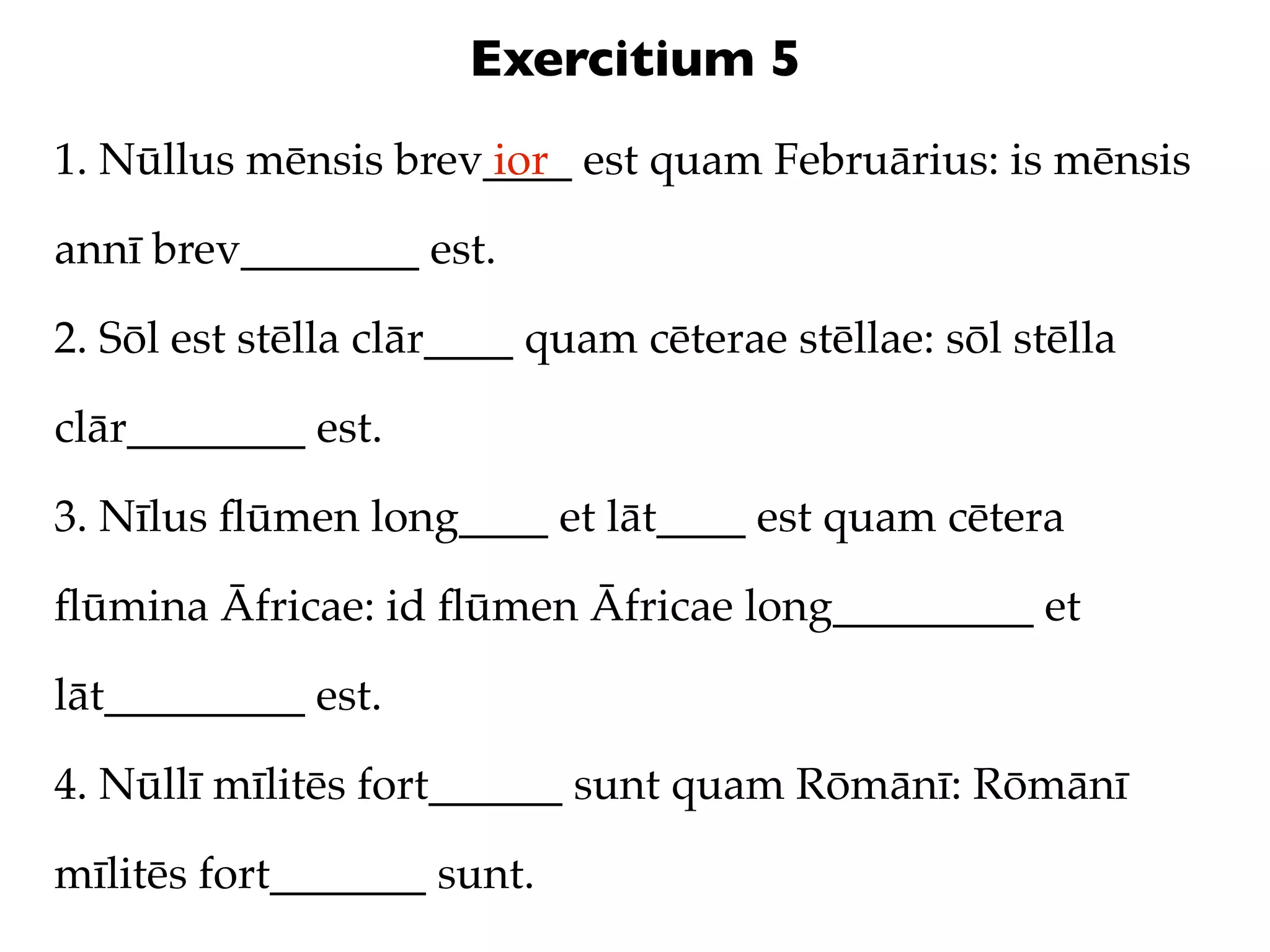 Exercitium 5
1. Nūllus mēnsis brev____ est quam Februārius: is mēnsis
                     ior

annī brev________ est.

2. Sōl est stēlla clār____ quam cēterae stēllae: sōl stēlla

clār________ est.

3. Nīlus ﬂūmen long____ et lāt____ est quam cētera

ﬂūmina Āfricae: id ﬂūmen Āfricae long_________ et

lāt_________ est.

4. Nūllī mīlitēs fort______ sunt quam Rōmānī: Rōmānī

mīlitēs fort_______ sunt.
 