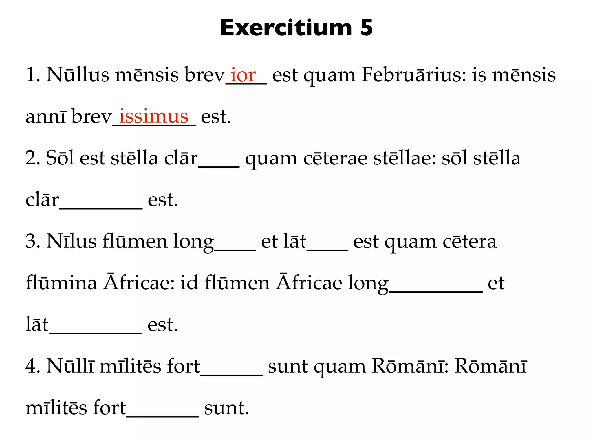 Exercitium 5
1. Nūllus mēnsis brev____ est quam Februārius: is mēnsis
                     ior
          issimus
annī brev________ est.

2. Sōl est stēlla clār____ quam cēterae stēllae: sōl stēlla

clār________ est.

3. Nīlus ﬂūmen long____ et lāt____ est quam cētera

ﬂūmina Āfricae: id ﬂūmen Āfricae long_________ et

lāt_________ est.

4. Nūllī mīlitēs fort______ sunt quam Rōmānī: Rōmānī

mīlitēs fort_______ sunt.
 
