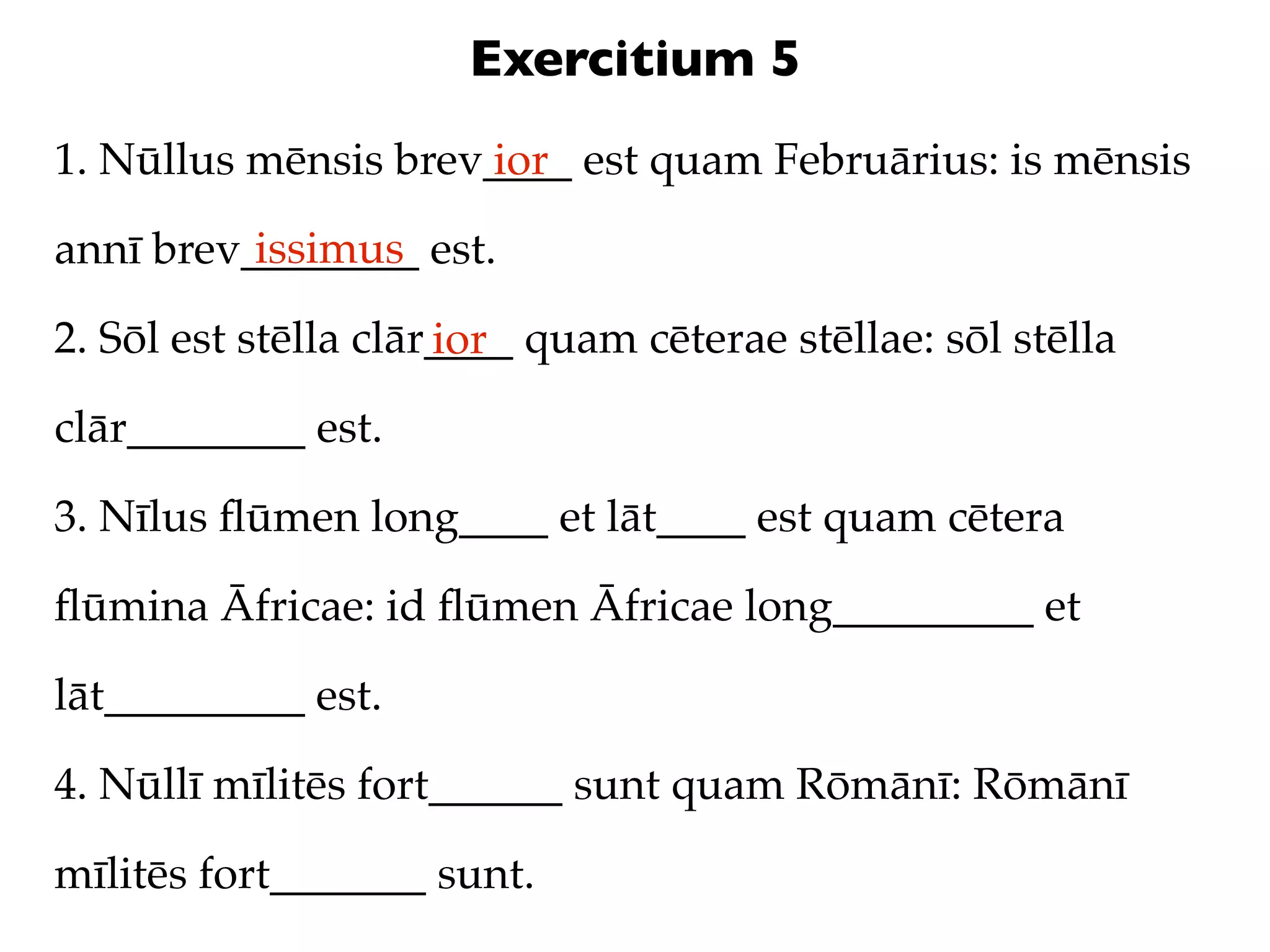 Exercitium 5
1. Nūllus mēnsis brev____ est quam Februārius: is mēnsis
                     ior
          issimus
annī brev________ est.

2. Sōl est stēlla clār____ quam cēterae stēllae: sōl stēlla
                      ior
clār________ est.

3. Nīlus ﬂūmen long____ et lāt____ est quam cētera

ﬂūmina Āfricae: id ﬂūmen Āfricae long_________ et

lāt_________ est.

4. Nūllī mīlitēs fort______ sunt quam Rōmānī: Rōmānī

mīlitēs fort_______ sunt.
 