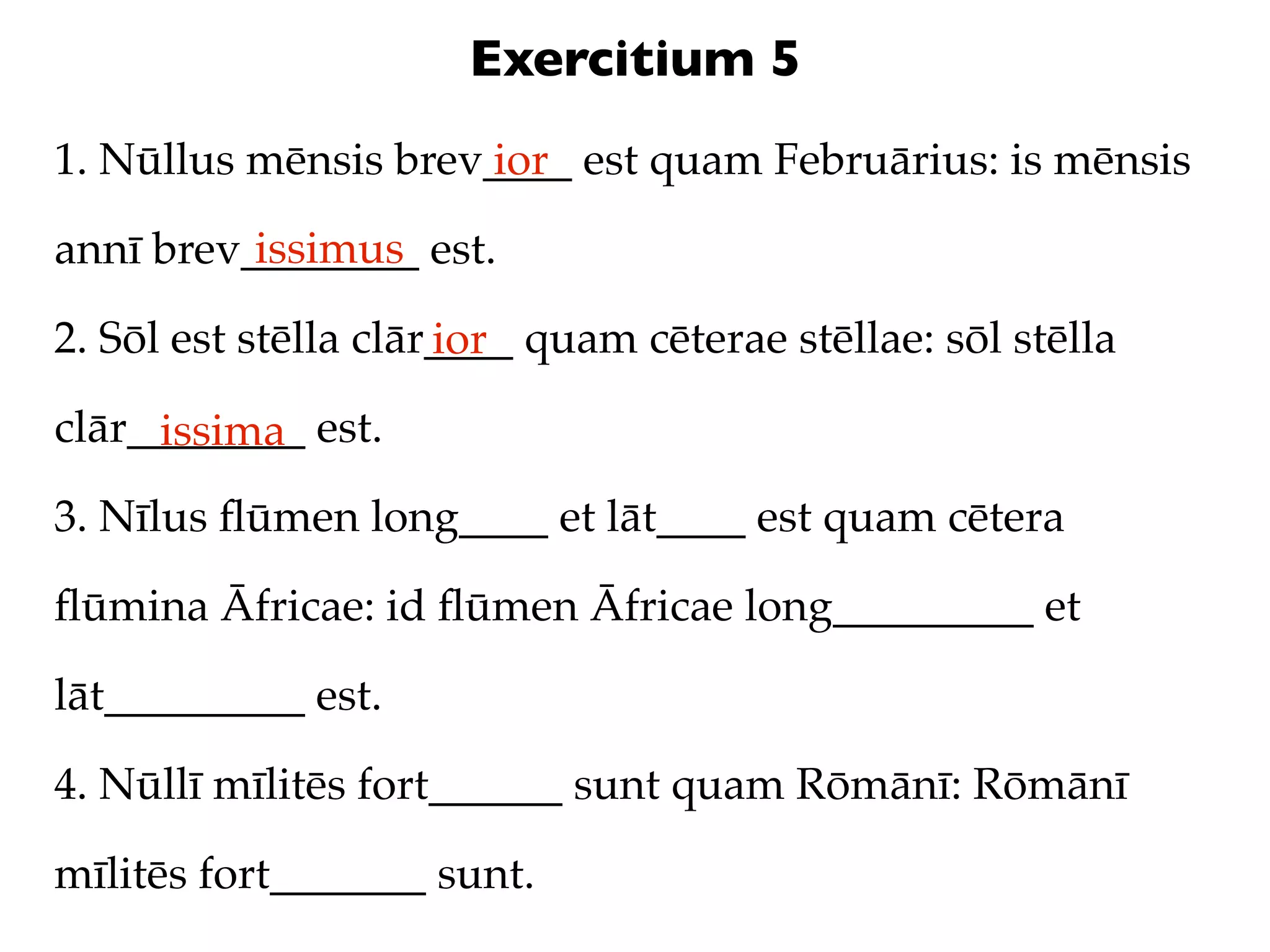 Exercitium 5
1. Nūllus mēnsis brev____ est quam Februārius: is mēnsis
                     ior
          issimus
annī brev________ est.

2. Sōl est stēlla clār____ quam cēterae stēllae: sōl stēlla
                      ior
clār________ est.
     issima
3. Nīlus ﬂūmen long____ et lāt____ est quam cētera

ﬂūmina Āfricae: id ﬂūmen Āfricae long_________ et

lāt_________ est.

4. Nūllī mīlitēs fort______ sunt quam Rōmānī: Rōmānī

mīlitēs fort_______ sunt.
 