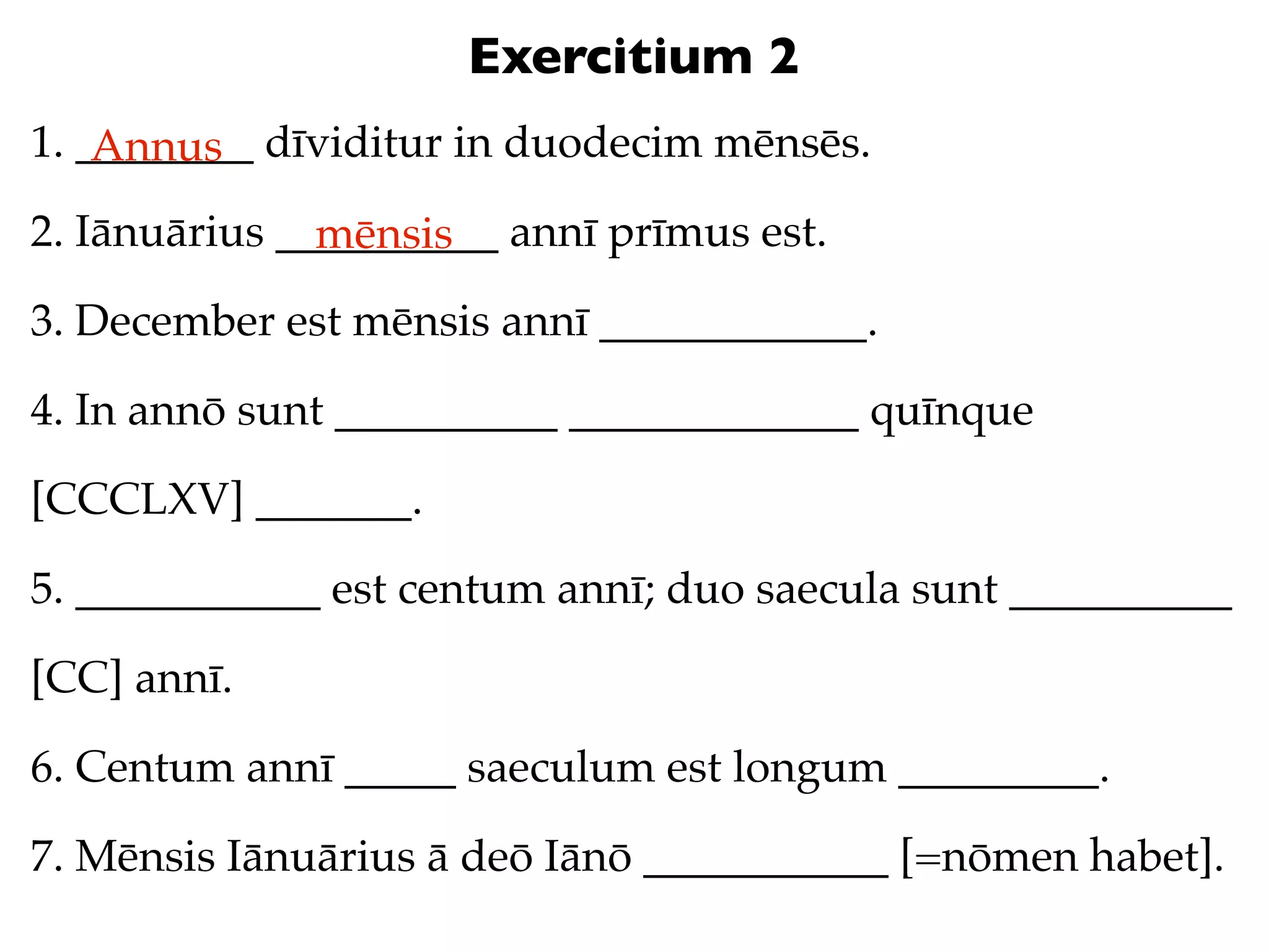 Exercitium 2
1. ________ dīviditur in duodecim mēnsēs.
    Annus
2. Iānuārius __________ annī prīmus est.
               mēnsis
3. December est mēnsis annī ____________.

4. In annō sunt __________ _____________ quīnque

[CCCLXV] _______.

5. ___________ est centum annī; duo saecula sunt __________

[CC] annī.

6. Centum annī _____ saeculum est longum _________.

7. Mēnsis Iānuārius ā deō Iānō ___________ [=nōmen habet].
 
