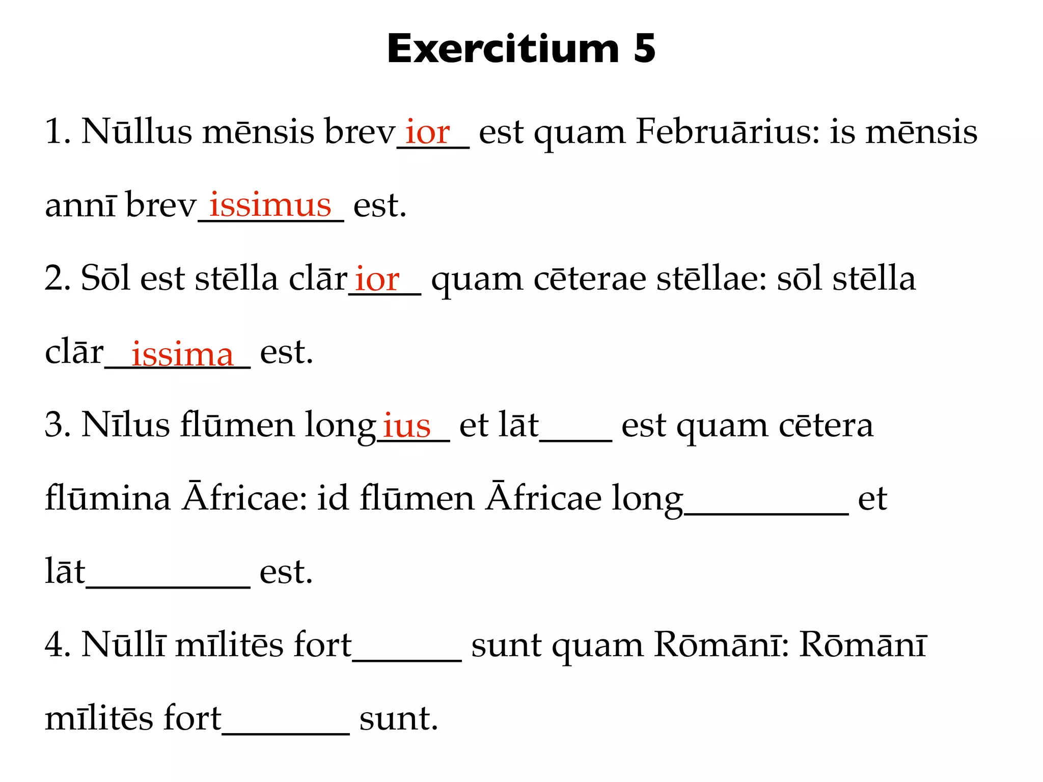 Exercitium 5
1. Nūllus mēnsis brev____ est quam Februārius: is mēnsis
                     ior
          issimus
annī brev________ est.

2. Sōl est stēlla clār____ quam cēterae stēllae: sōl stēlla
                      ior
clār________ est.
     issima
3. Nīlus ﬂūmen long____ et lāt____ est quam cētera
                   ius
ﬂūmina Āfricae: id ﬂūmen Āfricae long_________ et

lāt_________ est.

4. Nūllī mīlitēs fort______ sunt quam Rōmānī: Rōmānī

mīlitēs fort_______ sunt.
 