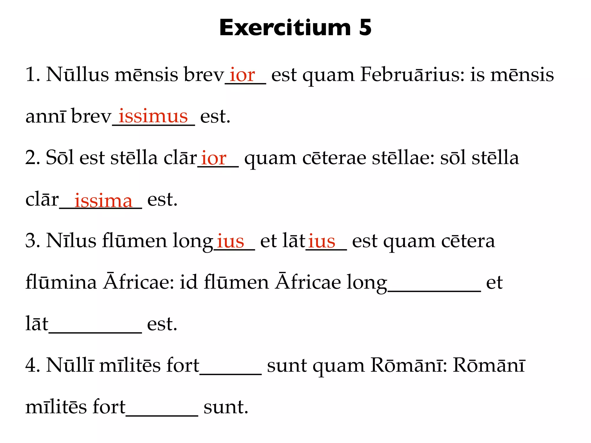 Exercitium 5
1. Nūllus mēnsis brev____ est quam Februārius: is mēnsis
                     ior
          issimus
annī brev________ est.

2. Sōl est stēlla clār____ quam cēterae stēllae: sōl stēlla
                      ior
clār________ est.
     issima
3. Nīlus ﬂūmen long____ et lāt____ est quam cētera
                   ius        ius
ﬂūmina Āfricae: id ﬂūmen Āfricae long_________ et

lāt_________ est.

4. Nūllī mīlitēs fort______ sunt quam Rōmānī: Rōmānī

mīlitēs fort_______ sunt.
 