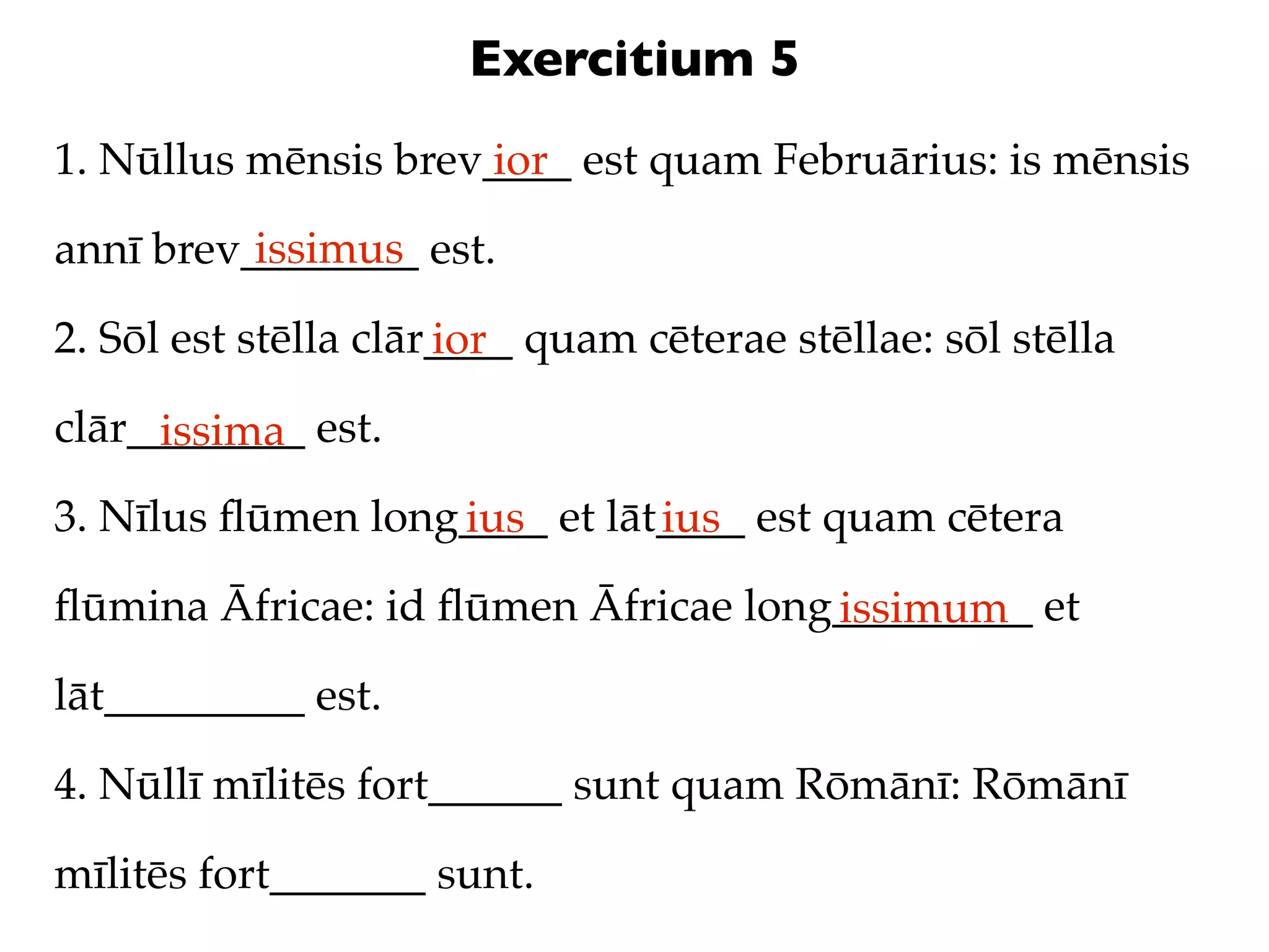 Exercitium 5
1. Nūllus mēnsis brev____ est quam Februārius: is mēnsis
                     ior
          issimus
annī brev________ est.

2. Sōl est stēlla clār____ quam cēterae stēllae: sōl stēlla
                      ior
clār________ est.
     issima
3. Nīlus ﬂūmen long____ et lāt____ est quam cētera
                   ius        ius
ﬂūmina Āfricae: id ﬂūmen Āfricae long_________ et
                                     issimum
lāt_________ est.

4. Nūllī mīlitēs fort______ sunt quam Rōmānī: Rōmānī

mīlitēs fort_______ sunt.
 