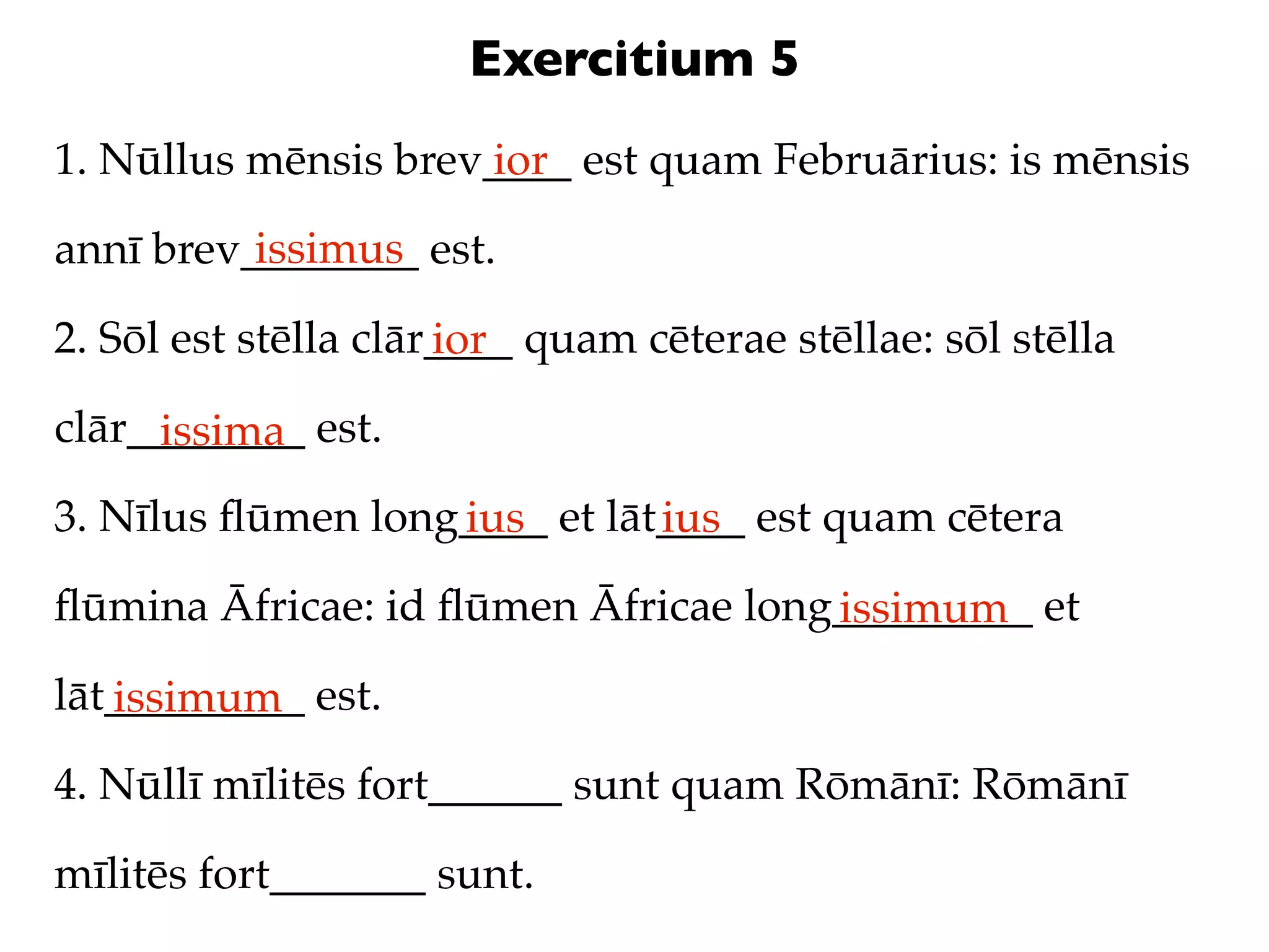 Exercitium 5
1. Nūllus mēnsis brev____ est quam Februārius: is mēnsis
                     ior
          issimus
annī brev________ est.

2. Sōl est stēlla clār____ quam cēterae stēllae: sōl stēlla
                      ior
clār________ est.
     issima
3. Nīlus ﬂūmen long____ et lāt____ est quam cētera
                   ius        ius
ﬂūmina Āfricae: id ﬂūmen Āfricae long_________ et
                                     issimum
lāt_________ est.
   issimum
4. Nūllī mīlitēs fort______ sunt quam Rōmānī: Rōmānī

mīlitēs fort_______ sunt.
 