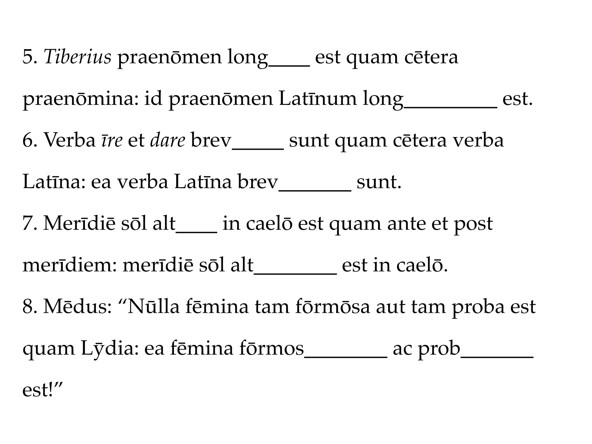 5. Tiberius praenōmen long____ est quam cētera

praenōmina: id praenōmen Latīnum long_________ est.

6. Verba īre et dare brev_____ sunt quam cētera verba

Latīna: ea verba Latīna brev_______ sunt.

7. Merīdiē sōl alt____ in caelō est quam ante et post

merīdiem: merīdiē sōl alt________ est in caelō.

8. Mēdus: “Nūlla fēmina tam fōrmōsa aut tam proba est

quam Lȳdia: ea fēmina fōrmos________ ac prob_______

est!”
 