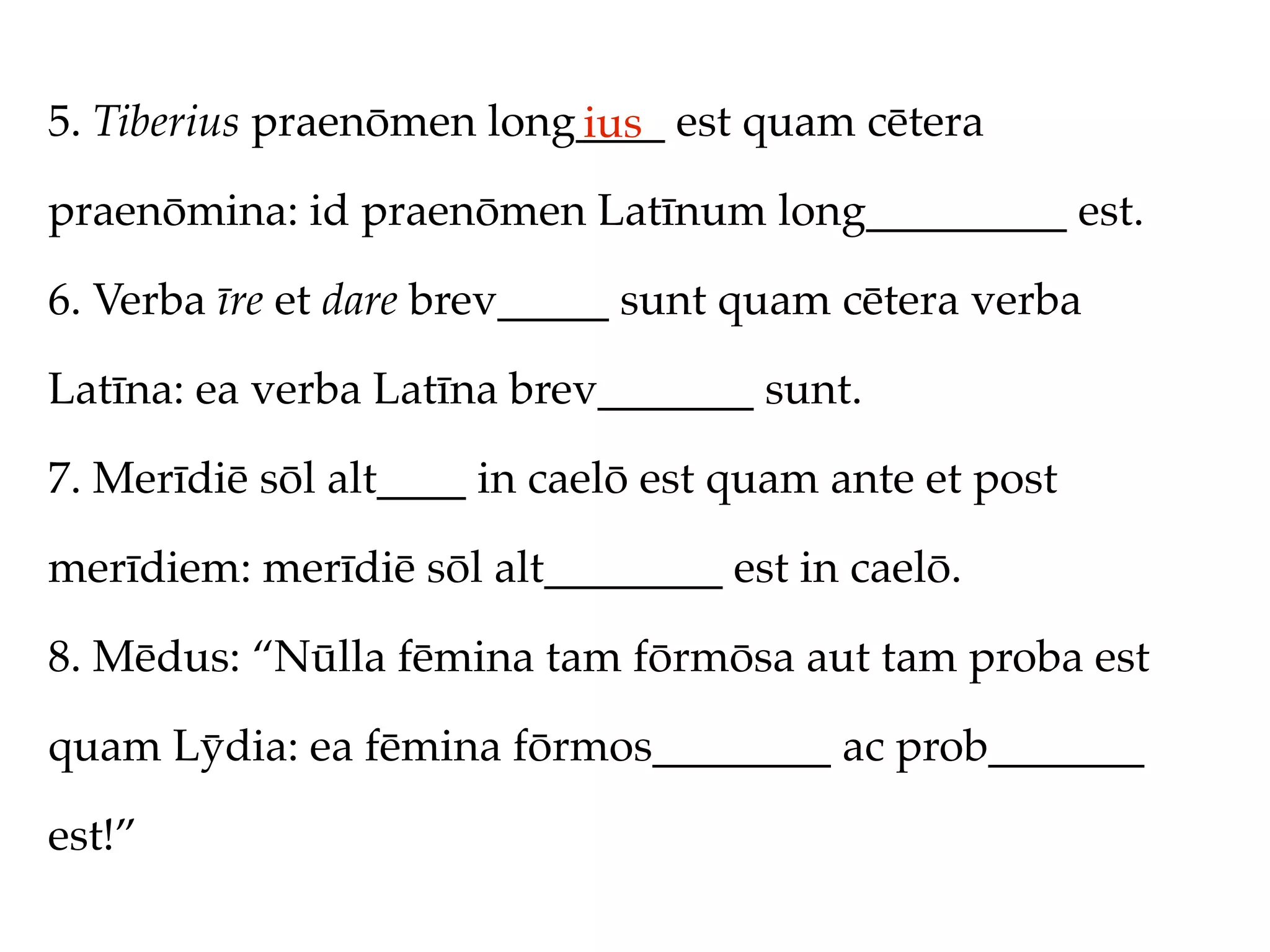 5. Tiberius praenōmen long____ est quam cētera
                          ius
praenōmina: id praenōmen Latīnum long_________ est.

6. Verba īre et dare brev_____ sunt quam cētera verba

Latīna: ea verba Latīna brev_______ sunt.

7. Merīdiē sōl alt____ in caelō est quam ante et post

merīdiem: merīdiē sōl alt________ est in caelō.

8. Mēdus: “Nūlla fēmina tam fōrmōsa aut tam proba est

quam Lȳdia: ea fēmina fōrmos________ ac prob_______

est!”
 
