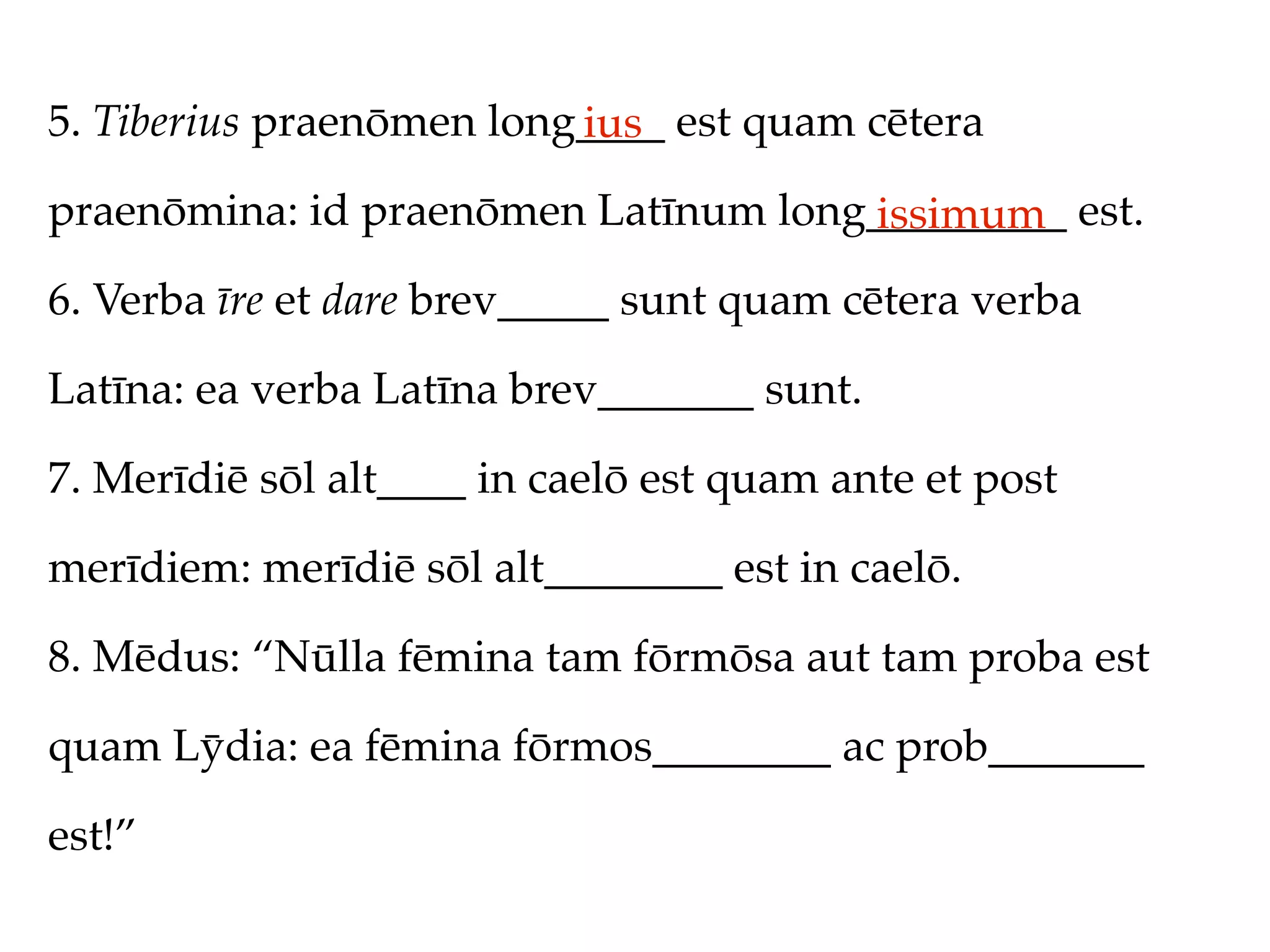 5. Tiberius praenōmen long____ est quam cētera
                          ius
praenōmina: id praenōmen Latīnum long_________ est.
                                     issimum
6. Verba īre et dare brev_____ sunt quam cētera verba

Latīna: ea verba Latīna brev_______ sunt.

7. Merīdiē sōl alt____ in caelō est quam ante et post

merīdiem: merīdiē sōl alt________ est in caelō.

8. Mēdus: “Nūlla fēmina tam fōrmōsa aut tam proba est

quam Lȳdia: ea fēmina fōrmos________ ac prob_______

est!”
 