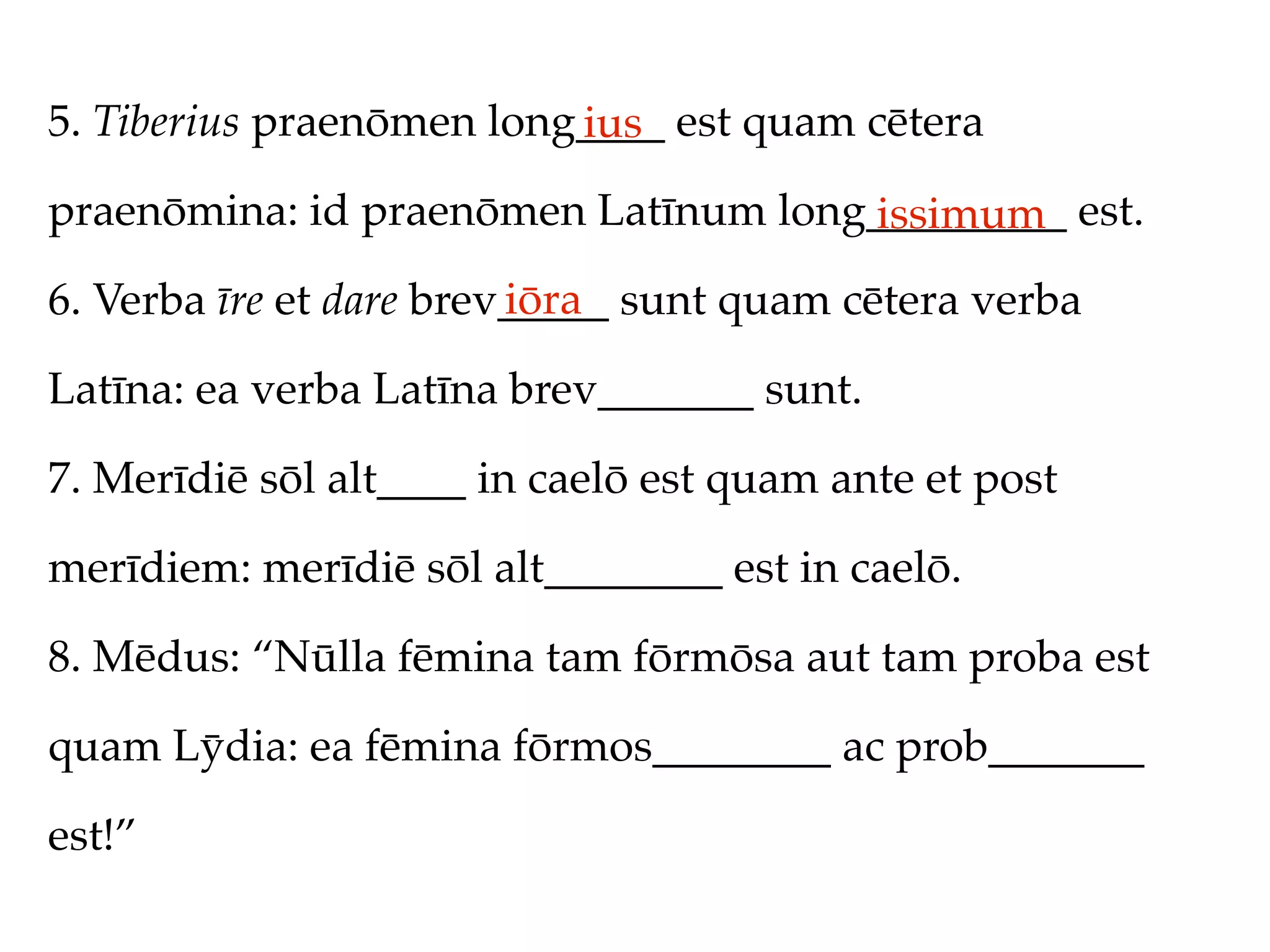 5. Tiberius praenōmen long____ est quam cētera
                          ius
praenōmina: id praenōmen Latīnum long_________ est.
                                     issimum
                         iōra
6. Verba īre et dare brev_____ sunt quam cētera verba

Latīna: ea verba Latīna brev_______ sunt.

7. Merīdiē sōl alt____ in caelō est quam ante et post

merīdiem: merīdiē sōl alt________ est in caelō.

8. Mēdus: “Nūlla fēmina tam fōrmōsa aut tam proba est

quam Lȳdia: ea fēmina fōrmos________ ac prob_______

est!”
 