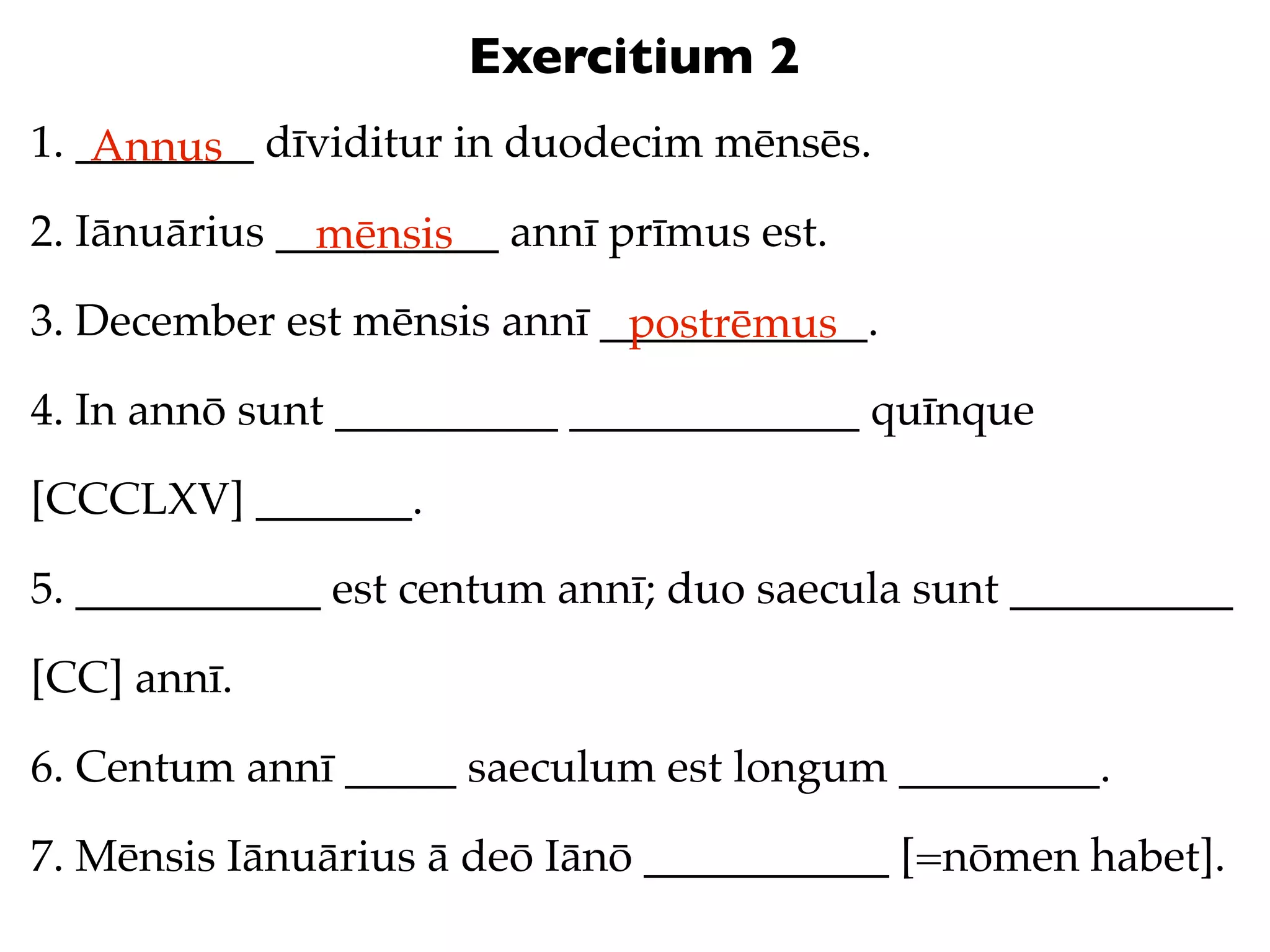 Exercitium 2
1. ________ dīviditur in duodecim mēnsēs.
    Annus
2. Iānuārius __________ annī prīmus est.
               mēnsis
3. December est mēnsis annī ____________.
                             postrēmus
4. In annō sunt __________ _____________ quīnque

[CCCLXV] _______.

5. ___________ est centum annī; duo saecula sunt __________

[CC] annī.

6. Centum annī _____ saeculum est longum _________.

7. Mēnsis Iānuārius ā deō Iānō ___________ [=nōmen habet].
 