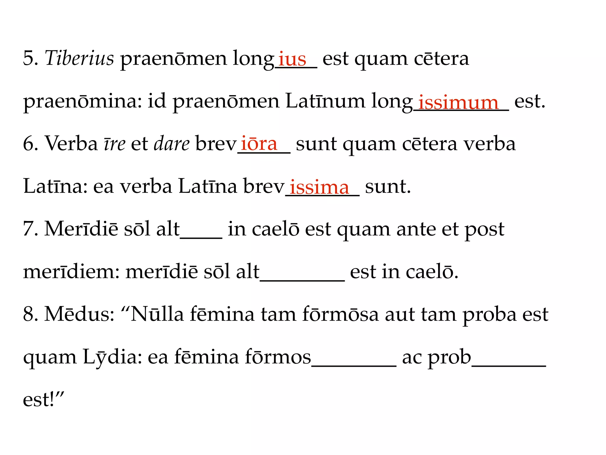 5. Tiberius praenōmen long____ est quam cētera
                          ius
praenōmina: id praenōmen Latīnum long_________ est.
                                     issimum
                         iōra
6. Verba īre et dare brev_____ sunt quam cētera verba

Latīna: ea verba Latīna brev_______ sunt.
                            issima
7. Merīdiē sōl alt____ in caelō est quam ante et post

merīdiem: merīdiē sōl alt________ est in caelō.

8. Mēdus: “Nūlla fēmina tam fōrmōsa aut tam proba est

quam Lȳdia: ea fēmina fōrmos________ ac prob_______

est!”
 