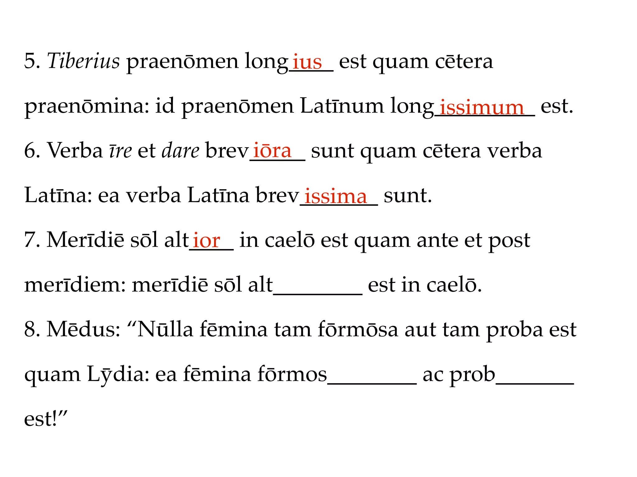 5. Tiberius praenōmen long____ est quam cētera
                          ius
praenōmina: id praenōmen Latīnum long_________ est.
                                     issimum
                         iōra
6. Verba īre et dare brev_____ sunt quam cētera verba

Latīna: ea verba Latīna brev_______ sunt.
                            issima
7. Merīdiē sōl alt____ in caelō est quam ante et post
                  ior
merīdiem: merīdiē sōl alt________ est in caelō.

8. Mēdus: “Nūlla fēmina tam fōrmōsa aut tam proba est

quam Lȳdia: ea fēmina fōrmos________ ac prob_______

est!”
 