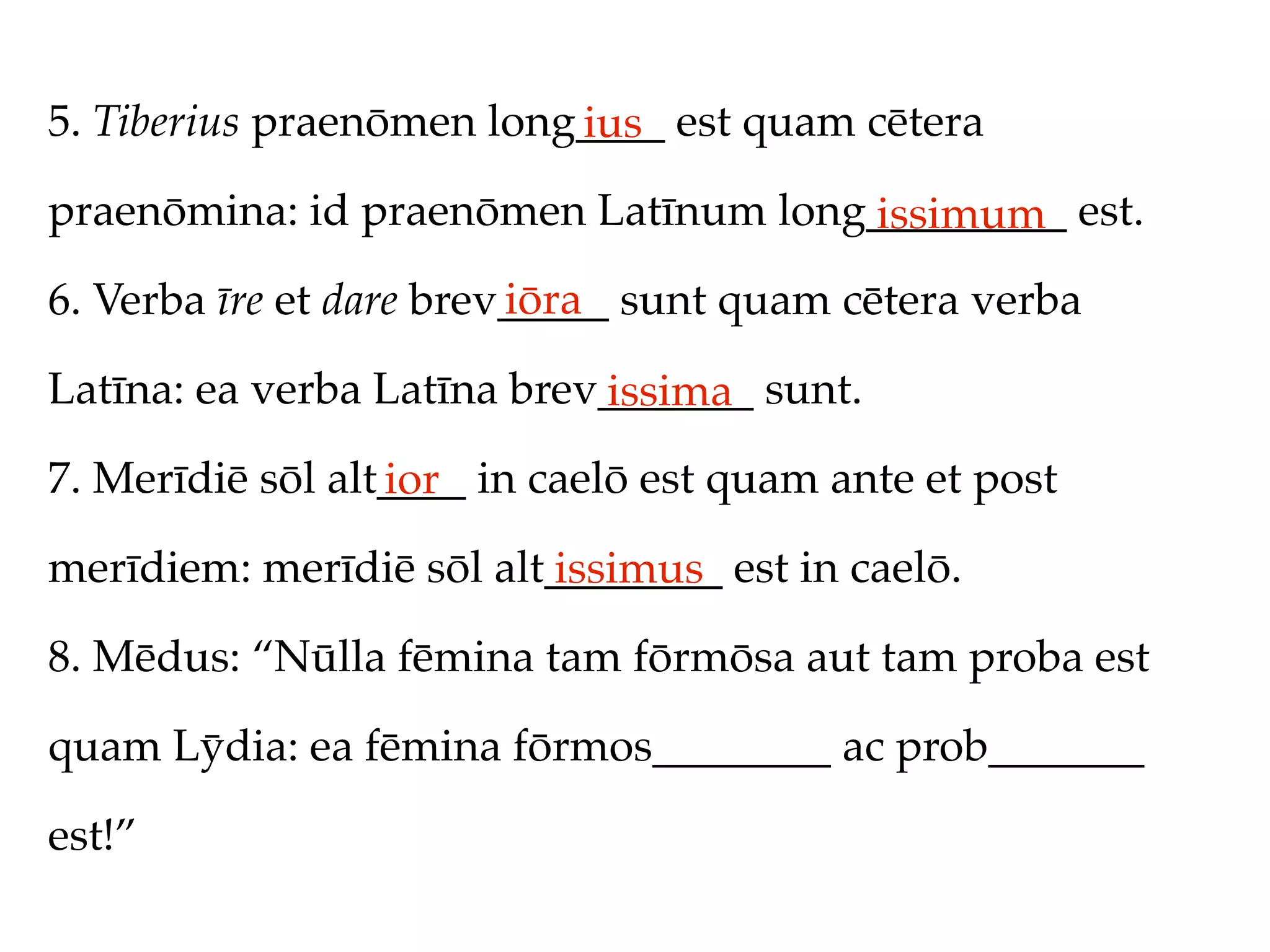 5. Tiberius praenōmen long____ est quam cētera
                          ius
praenōmina: id praenōmen Latīnum long_________ est.
                                     issimum
                         iōra
6. Verba īre et dare brev_____ sunt quam cētera verba

Latīna: ea verba Latīna brev_______ sunt.
                            issima
7. Merīdiē sōl alt____ in caelō est quam ante et post
                  ior
merīdiem: merīdiē sōl alt________ est in caelō.
                         issimus
8. Mēdus: “Nūlla fēmina tam fōrmōsa aut tam proba est

quam Lȳdia: ea fēmina fōrmos________ ac prob_______

est!”
 