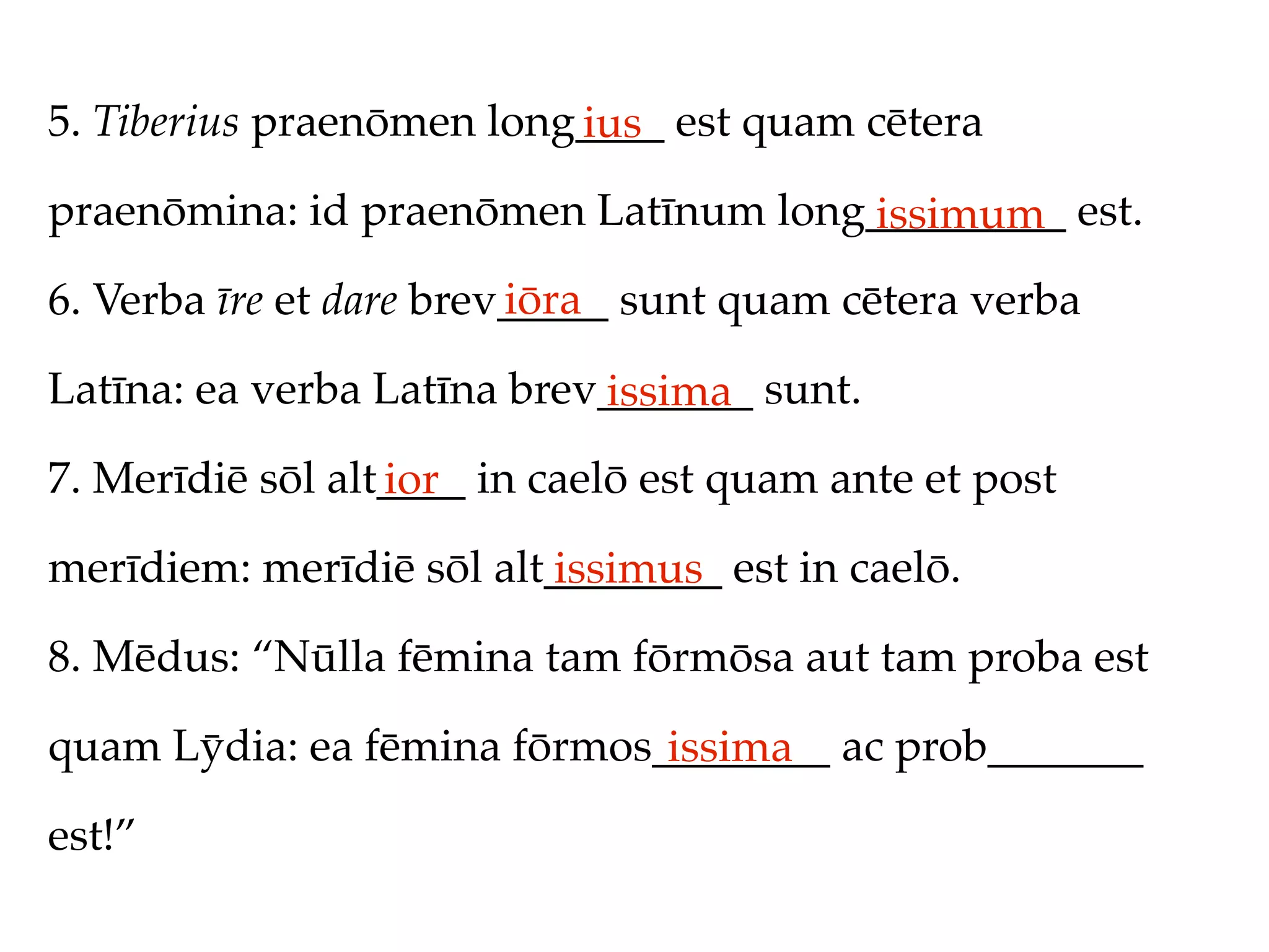 5. Tiberius praenōmen long____ est quam cētera
                          ius
praenōmina: id praenōmen Latīnum long_________ est.
                                     issimum
                         iōra
6. Verba īre et dare brev_____ sunt quam cētera verba

Latīna: ea verba Latīna brev_______ sunt.
                            issima
7. Merīdiē sōl alt____ in caelō est quam ante et post
                  ior
merīdiem: merīdiē sōl alt________ est in caelō.
                         issimus
8. Mēdus: “Nūlla fēmina tam fōrmōsa aut tam proba est

quam Lȳdia: ea fēmina fōrmos________ ac prob_______
                             issima
est!”
 