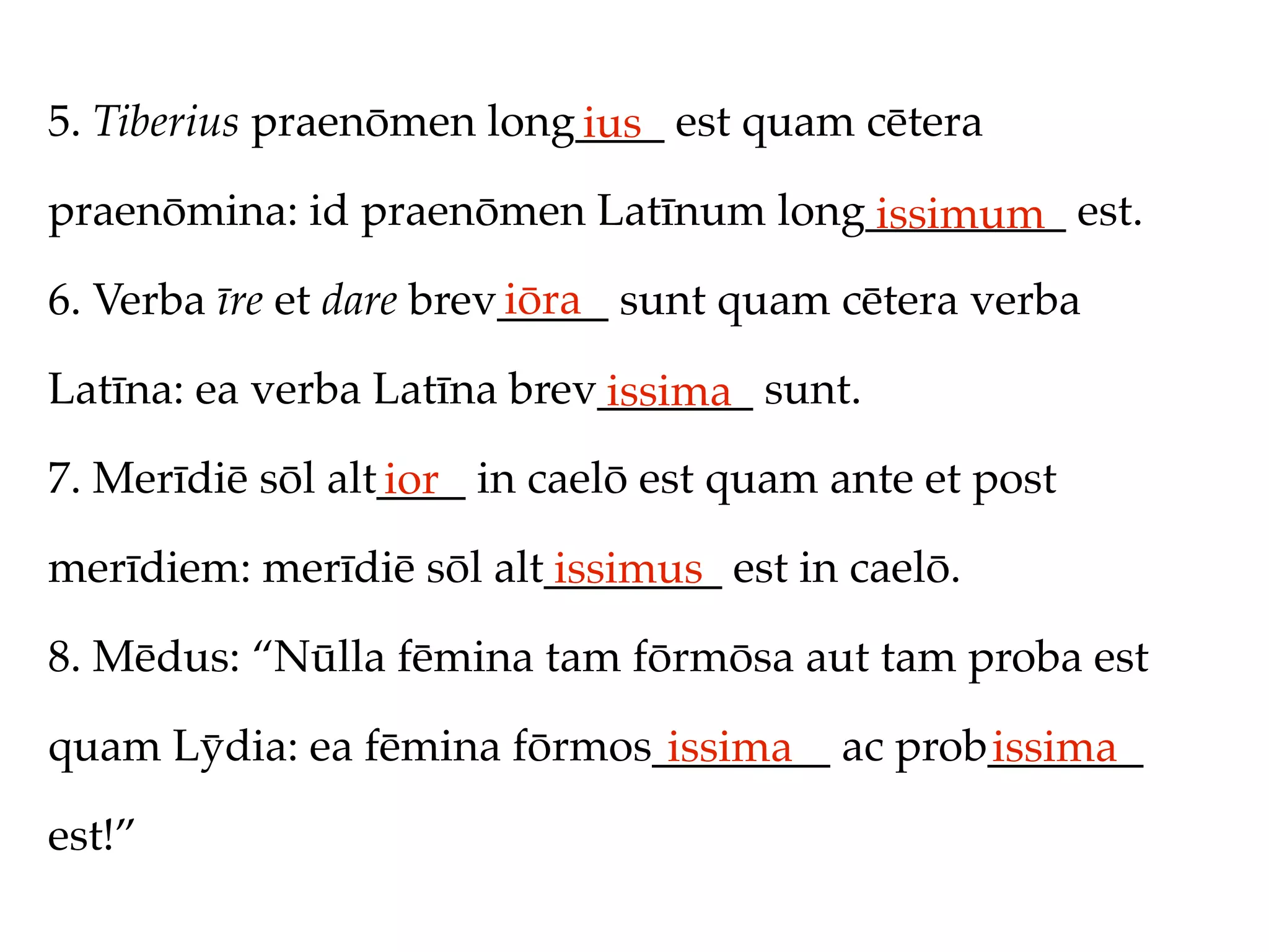 5. Tiberius praenōmen long____ est quam cētera
                          ius
praenōmina: id praenōmen Latīnum long_________ est.
                                     issimum
                         iōra
6. Verba īre et dare brev_____ sunt quam cētera verba

Latīna: ea verba Latīna brev_______ sunt.
                            issima
7. Merīdiē sōl alt____ in caelō est quam ante et post
                  ior
merīdiem: merīdiē sōl alt________ est in caelō.
                         issimus
8. Mēdus: “Nūlla fēmina tam fōrmōsa aut tam proba est

quam Lȳdia: ea fēmina fōrmos________ ac prob_______
                             issima         issima
est!”
 