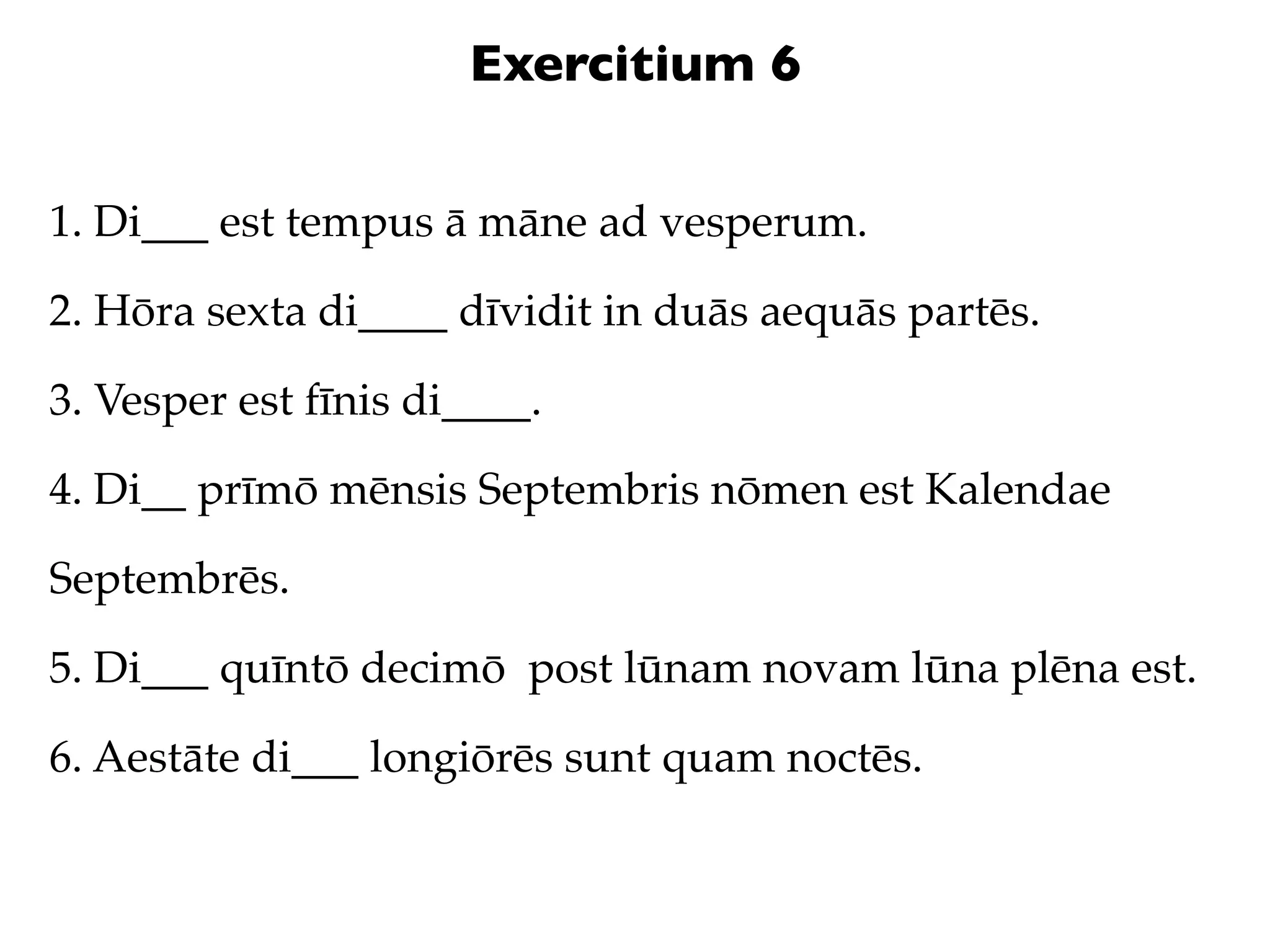 Exercitium 6

1. Di___ est tempus ā māne ad vesperum.

2. Hōra sexta di____ dīvidit in duās aequās partēs.

3. Vesper est fīnis di____.

4. Di__ prīmō mēnsis Septembris nōmen est Kalendae

Septembrēs.

5. Di___ quīntō decimō post lūnam novam lūna plēna est.

6. Aestāte di___ longiōrēs sunt quam noctēs.
 