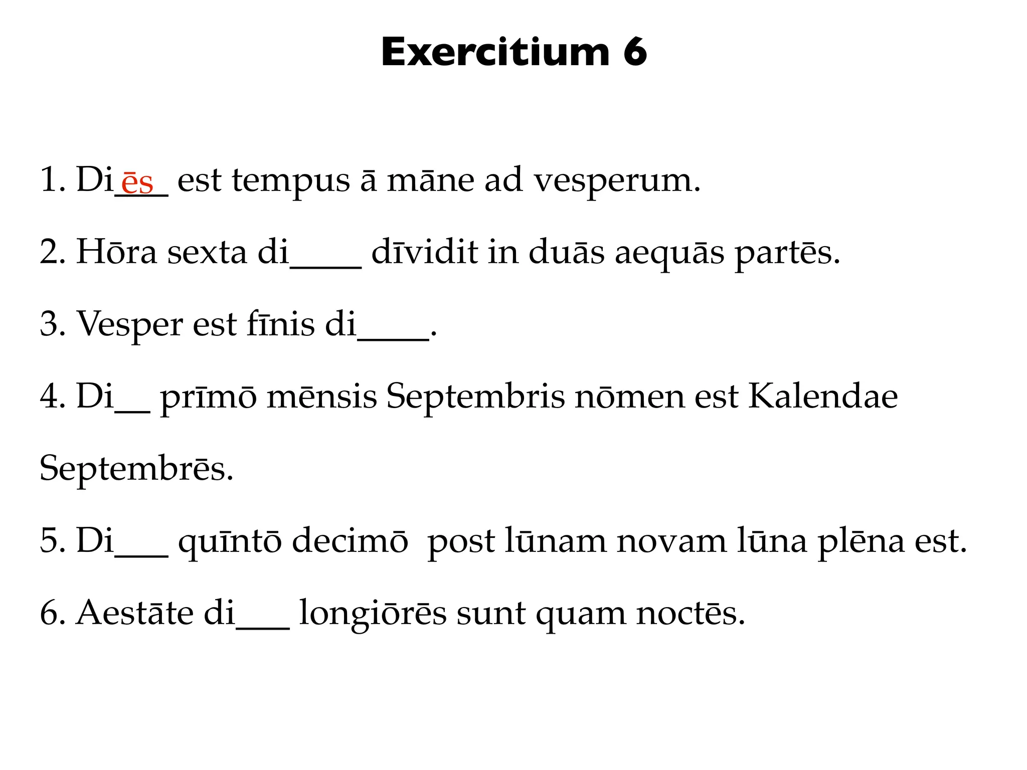 Exercitium 6

1. Di___ est tempus ā māne ad vesperum.
     ēs
2. Hōra sexta di____ dīvidit in duās aequās partēs.

3. Vesper est fīnis di____.

4. Di__ prīmō mēnsis Septembris nōmen est Kalendae

Septembrēs.

5. Di___ quīntō decimō post lūnam novam lūna plēna est.

6. Aestāte di___ longiōrēs sunt quam noctēs.
 