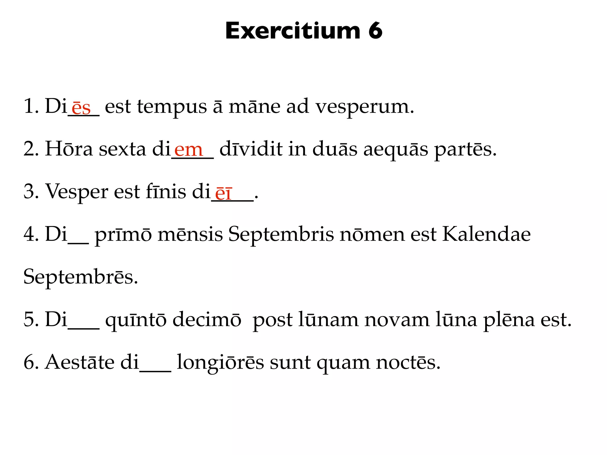 Exercitium 6

1. Di___ est tempus ā māne ad vesperum.
     ēs
2. Hōra sexta di____ dīvidit in duās aequās partēs.
                em
3. Vesper est fīnis di____.
                      ēī
4. Di__ prīmō mēnsis Septembris nōmen est Kalendae

Septembrēs.

5. Di___ quīntō decimō post lūnam novam lūna plēna est.

6. Aestāte di___ longiōrēs sunt quam noctēs.
 