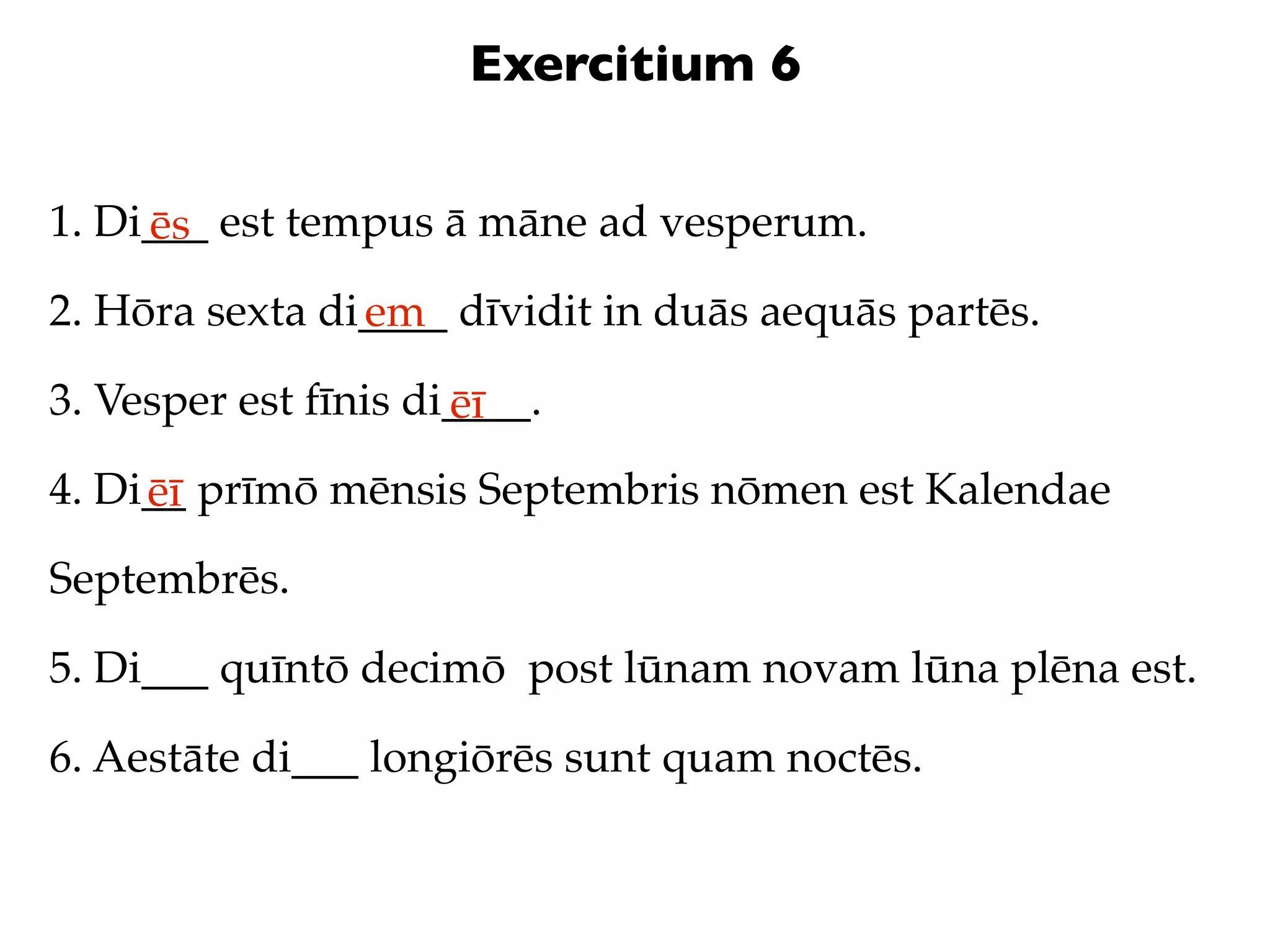 Exercitium 6

1. Di___ est tempus ā māne ad vesperum.
     ēs
2. Hōra sexta di____ dīvidit in duās aequās partēs.
                em
3. Vesper est fīnis di____.
                      ēī
4. Di__ prīmō mēnsis Septembris nōmen est Kalendae
     ēī
Septembrēs.

5. Di___ quīntō decimō post lūnam novam lūna plēna est.

6. Aestāte di___ longiōrēs sunt quam noctēs.
 