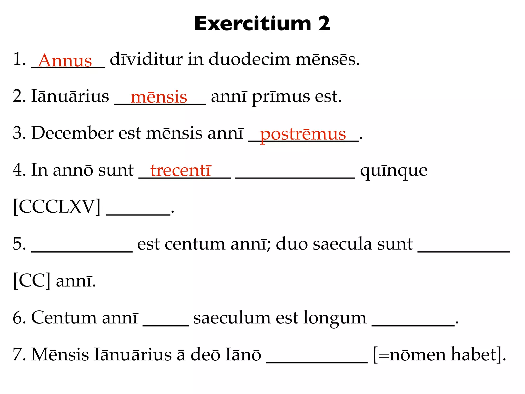Exercitium 2
1. ________ dīviditur in duodecim mēnsēs.
    Annus
2. Iānuārius __________ annī prīmus est.
               mēnsis
3. December est mēnsis annī ____________.
                             postrēmus
4. In annō sunt __________ _____________ quīnque
                 trecentī
[CCCLXV] _______.

5. ___________ est centum annī; duo saecula sunt __________

[CC] annī.

6. Centum annī _____ saeculum est longum _________.

7. Mēnsis Iānuārius ā deō Iānō ___________ [=nōmen habet].
 