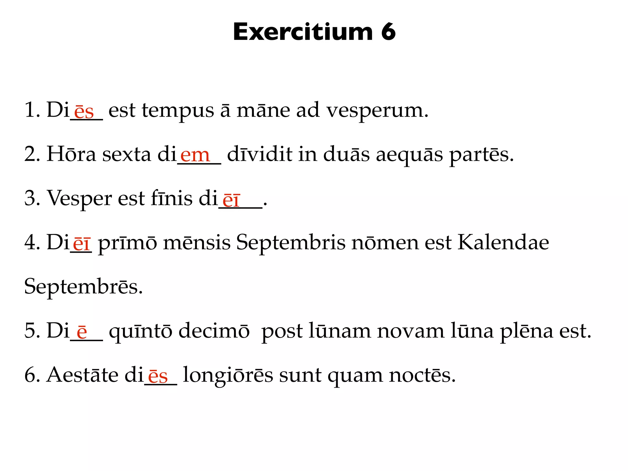 Exercitium 6

1. Di___ est tempus ā māne ad vesperum.
     ēs
2. Hōra sexta di____ dīvidit in duās aequās partēs.
                em
3. Vesper est fīnis di____.
                      ēī
4. Di__ prīmō mēnsis Septembris nōmen est Kalendae
     ēī
Septembrēs.

5. Di___ quīntō decimō post lūnam novam lūna plēna est.
      ē
6. Aestāte di___ longiōrēs sunt quam noctēs.
             ēs
 
