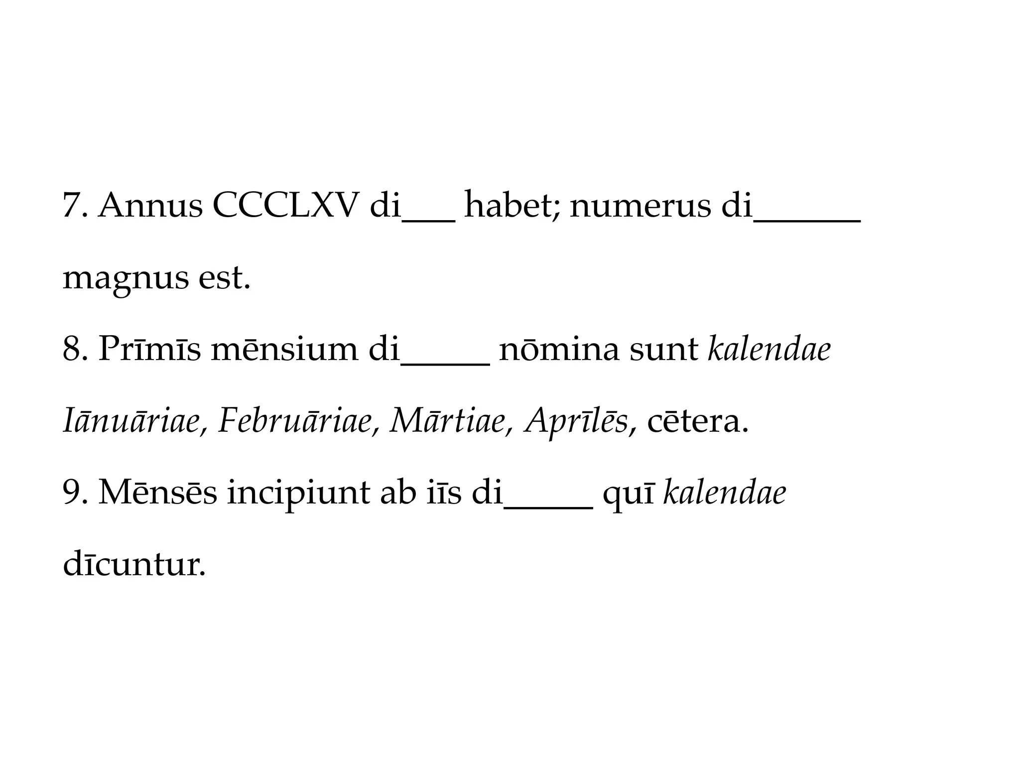 7. Annus CCCLXV di___ habet; numerus di______

magnus est.

8. Prīmīs mēnsium di_____ nōmina sunt kalendae

Iānuāriae, Februāriae, Mārtiae, Aprīlēs, cētera.

9. Mēnsēs incipiunt ab iīs di_____ quī kalendae

dīcuntur.
 