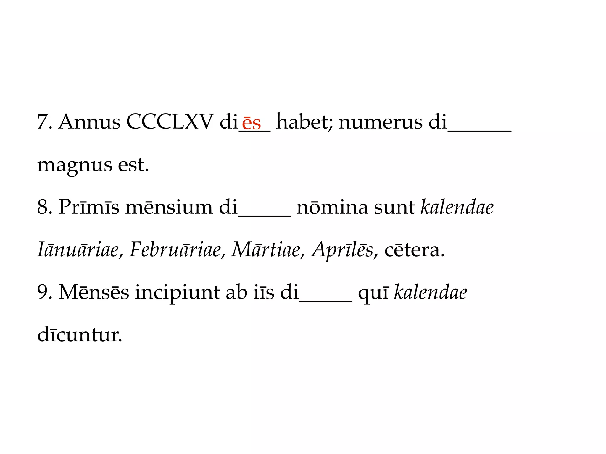 7. Annus CCCLXV di___ habet; numerus di______
                  ēs
magnus est.

8. Prīmīs mēnsium di_____ nōmina sunt kalendae

Iānuāriae, Februāriae, Mārtiae, Aprīlēs, cētera.

9. Mēnsēs incipiunt ab iīs di_____ quī kalendae

dīcuntur.
 