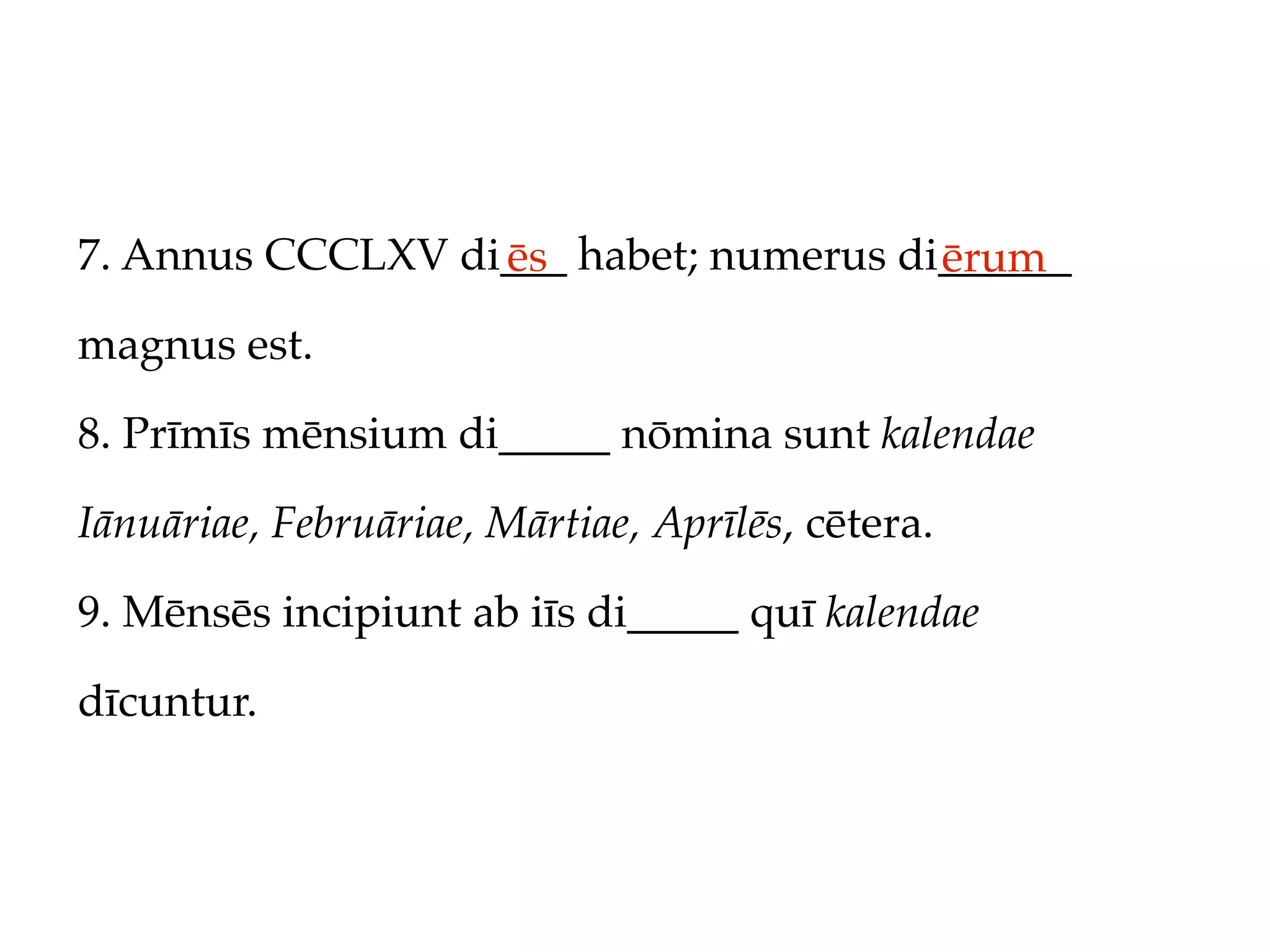 7. Annus CCCLXV di___ habet; numerus di______
                  ēs                   ērum
magnus est.

8. Prīmīs mēnsium di_____ nōmina sunt kalendae

Iānuāriae, Februāriae, Mārtiae, Aprīlēs, cētera.

9. Mēnsēs incipiunt ab iīs di_____ quī kalendae

dīcuntur.
 