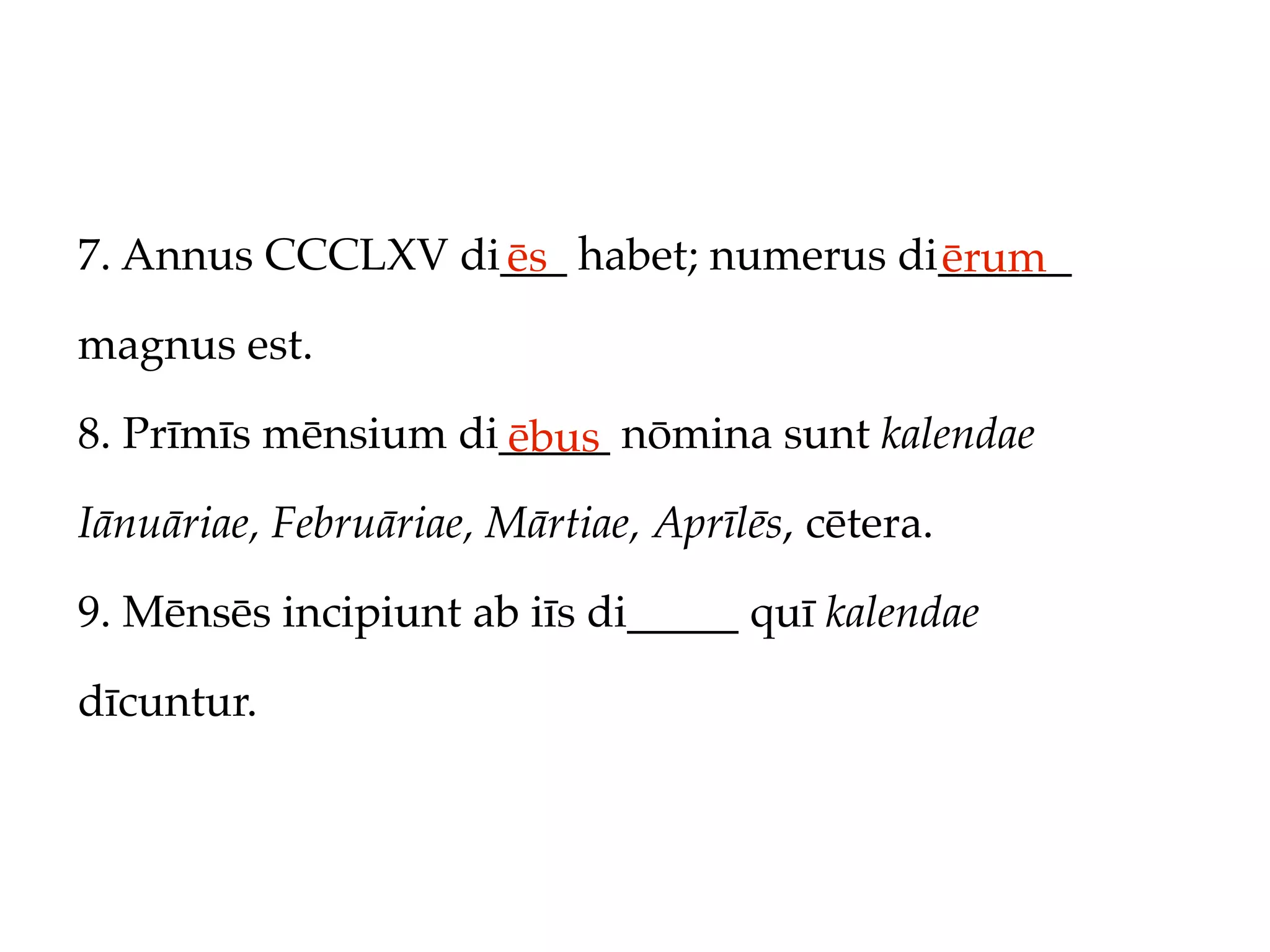 7. Annus CCCLXV di___ habet; numerus di______
                  ēs                   ērum
magnus est.

8. Prīmīs mēnsium di_____ nōmina sunt kalendae
                    ēbus
Iānuāriae, Februāriae, Mārtiae, Aprīlēs, cētera.

9. Mēnsēs incipiunt ab iīs di_____ quī kalendae

dīcuntur.
 