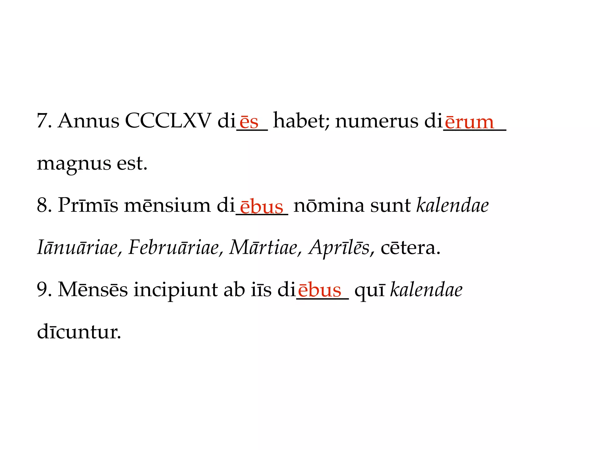 7. Annus CCCLXV di___ habet; numerus di______
                  ēs                   ērum
magnus est.

8. Prīmīs mēnsium di_____ nōmina sunt kalendae
                    ēbus
Iānuāriae, Februāriae, Mārtiae, Aprīlēs, cētera.

9. Mēnsēs incipiunt ab iīs di_____ quī kalendae
                             ēbus
dīcuntur.
 