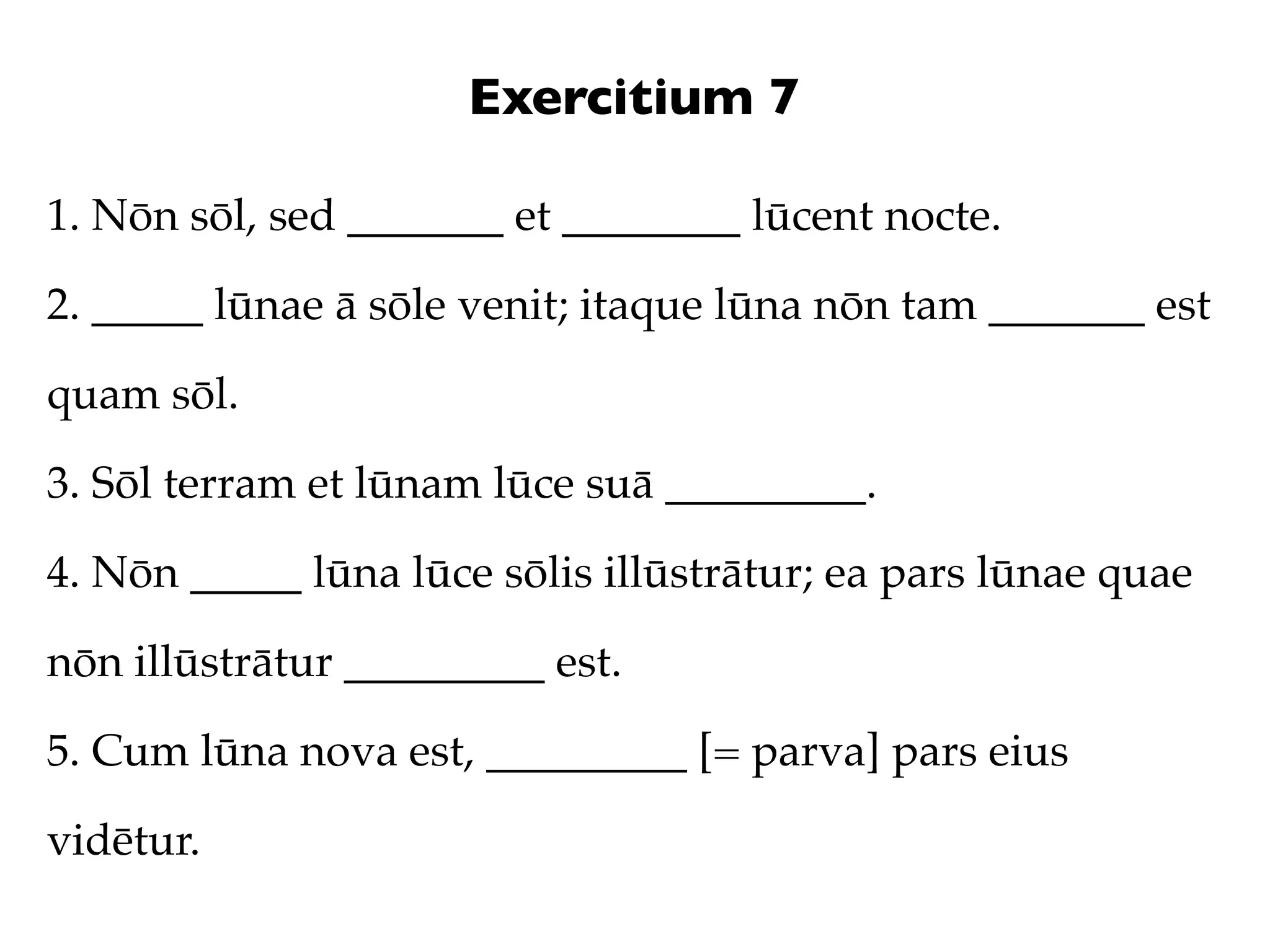 Exercitium 7

1. Nōn sōl, sed _______ et ________ lūcent nocte.

2. _____ lūnae ā sōle venit; itaque lūna nōn tam _______ est

quam sōl.

3. Sōl terram et lūnam lūce suā _________.

4. Nōn _____ lūna lūce sōlis illūstrātur; ea pars lūnae quae

nōn illūstrātur _________ est.

5. Cum lūna nova est, _________ [= parva] pars eius

vidētur.
 