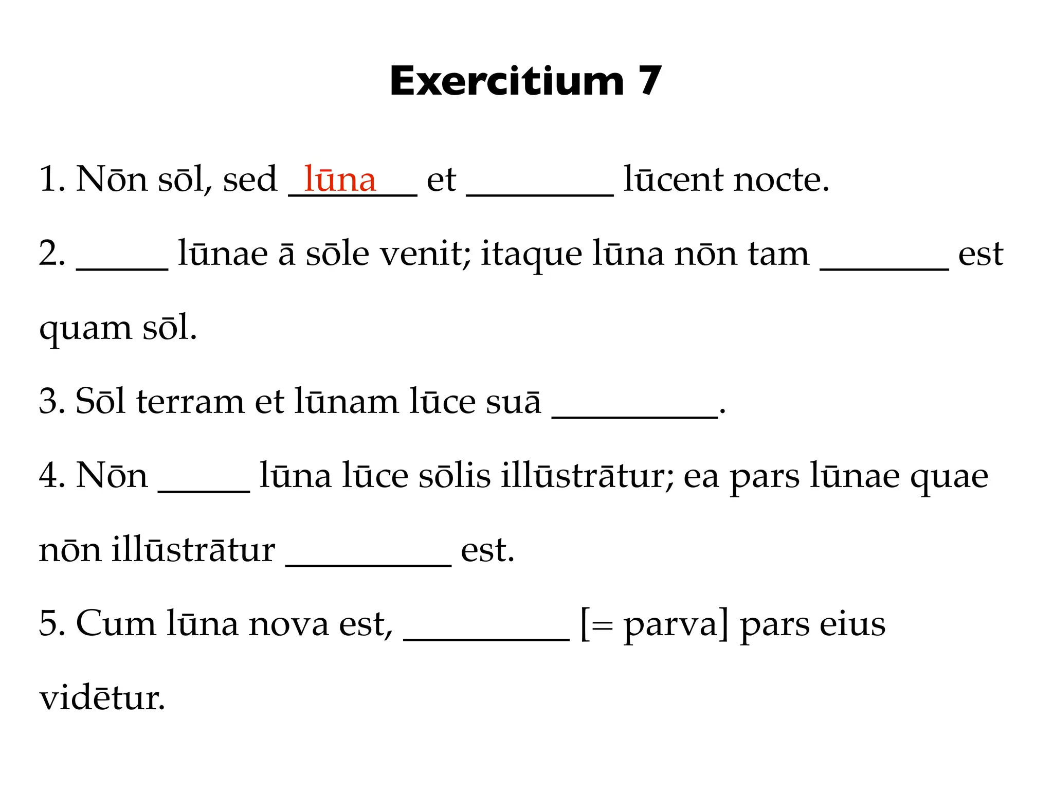 Exercitium 7

1. Nōn sōl, sed _______ et ________ lūcent nocte.
                 lūna

2. _____ lūnae ā sōle venit; itaque lūna nōn tam _______ est

quam sōl.

3. Sōl terram et lūnam lūce suā _________.

4. Nōn _____ lūna lūce sōlis illūstrātur; ea pars lūnae quae

nōn illūstrātur _________ est.

5. Cum lūna nova est, _________ [= parva] pars eius

vidētur.
 