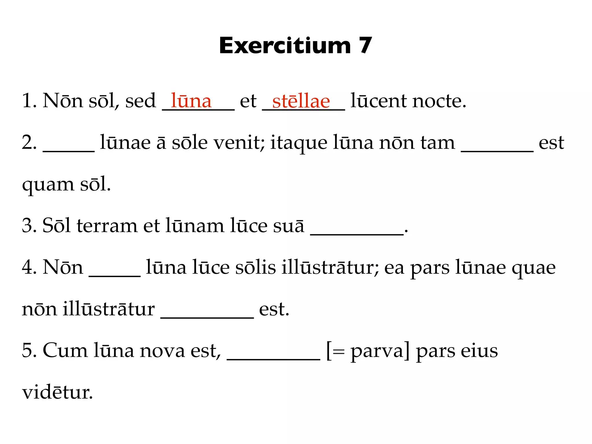 Exercitium 7

1. Nōn sōl, sed _______ et ________ lūcent nocte.
                 lūna       stēllae
2. _____ lūnae ā sōle venit; itaque lūna nōn tam _______ est

quam sōl.

3. Sōl terram et lūnam lūce suā _________.

4. Nōn _____ lūna lūce sōlis illūstrātur; ea pars lūnae quae

nōn illūstrātur _________ est.

5. Cum lūna nova est, _________ [= parva] pars eius

vidētur.
 