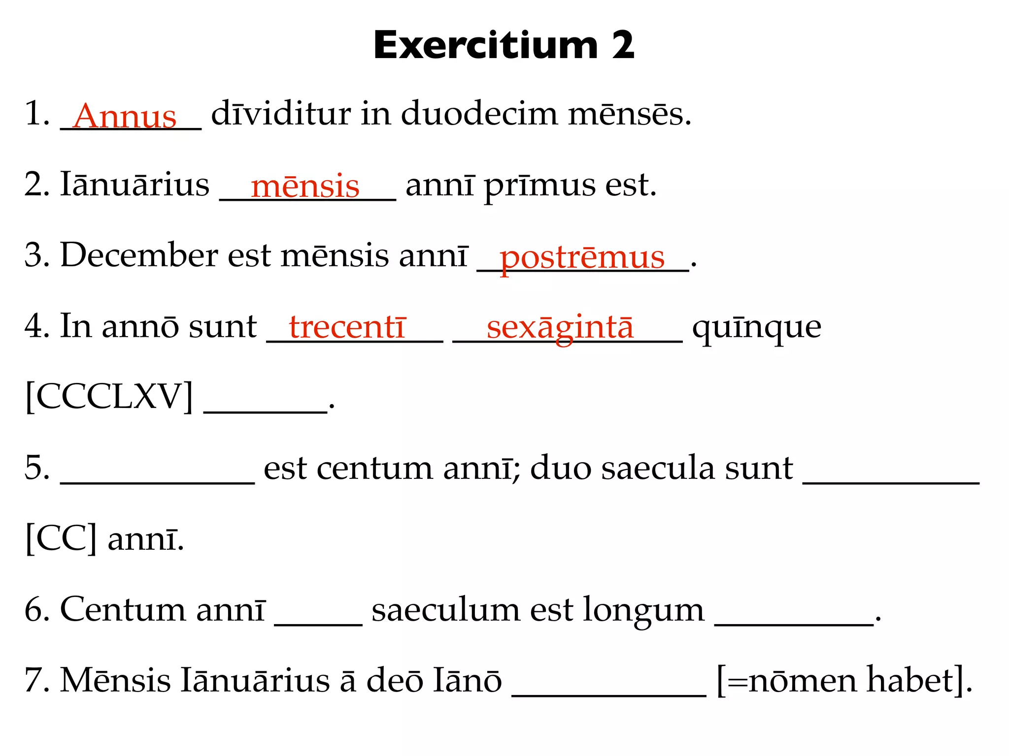 Exercitium 2
1. ________ dīviditur in duodecim mēnsēs.
    Annus
2. Iānuārius __________ annī prīmus est.
               mēnsis
3. December est mēnsis annī ____________.
                             postrēmus
4. In annō sunt __________ _____________ quīnque
                 trecentī    sexāgintā
[CCCLXV] _______.

5. ___________ est centum annī; duo saecula sunt __________

[CC] annī.

6. Centum annī _____ saeculum est longum _________.

7. Mēnsis Iānuārius ā deō Iānō ___________ [=nōmen habet].
 