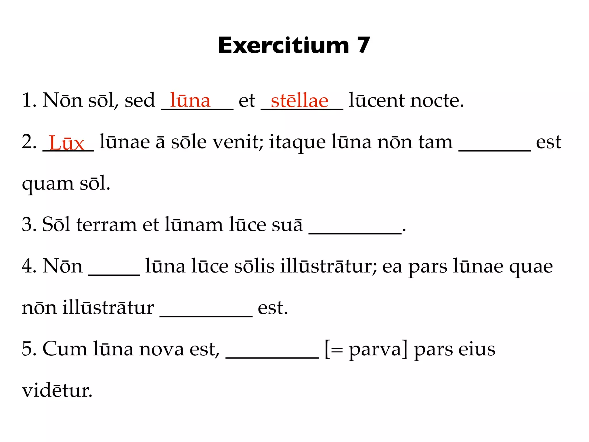 Exercitium 7

1. Nōn sōl, sed _______ et ________ lūcent nocte.
                 lūna       stēllae
2. _____ lūnae ā sōle venit; itaque lūna nōn tam _______ est
    Lūx
quam sōl.

3. Sōl terram et lūnam lūce suā _________.

4. Nōn _____ lūna lūce sōlis illūstrātur; ea pars lūnae quae

nōn illūstrātur _________ est.

5. Cum lūna nova est, _________ [= parva] pars eius

vidētur.
 