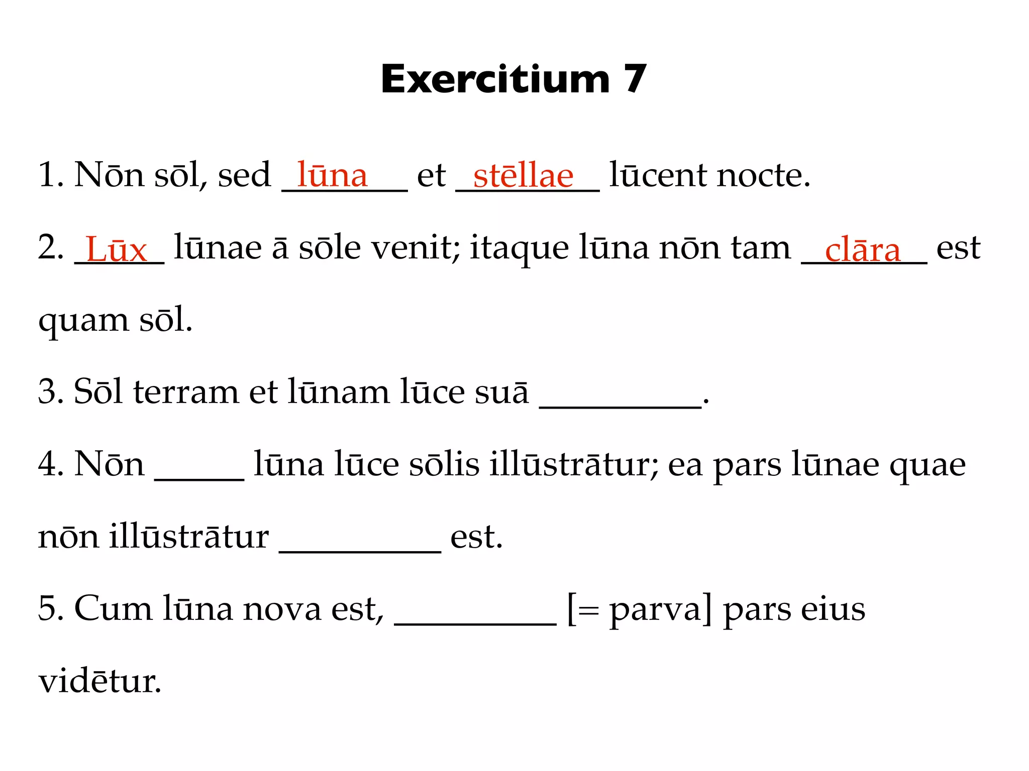 Exercitium 7

1. Nōn sōl, sed _______ et ________ lūcent nocte.
                 lūna       stēllae
2. _____ lūnae ā sōle venit; itaque lūna nōn tam _______ est
    Lūx                                           clāra
quam sōl.

3. Sōl terram et lūnam lūce suā _________.

4. Nōn _____ lūna lūce sōlis illūstrātur; ea pars lūnae quae

nōn illūstrātur _________ est.

5. Cum lūna nova est, _________ [= parva] pars eius

vidētur.
 