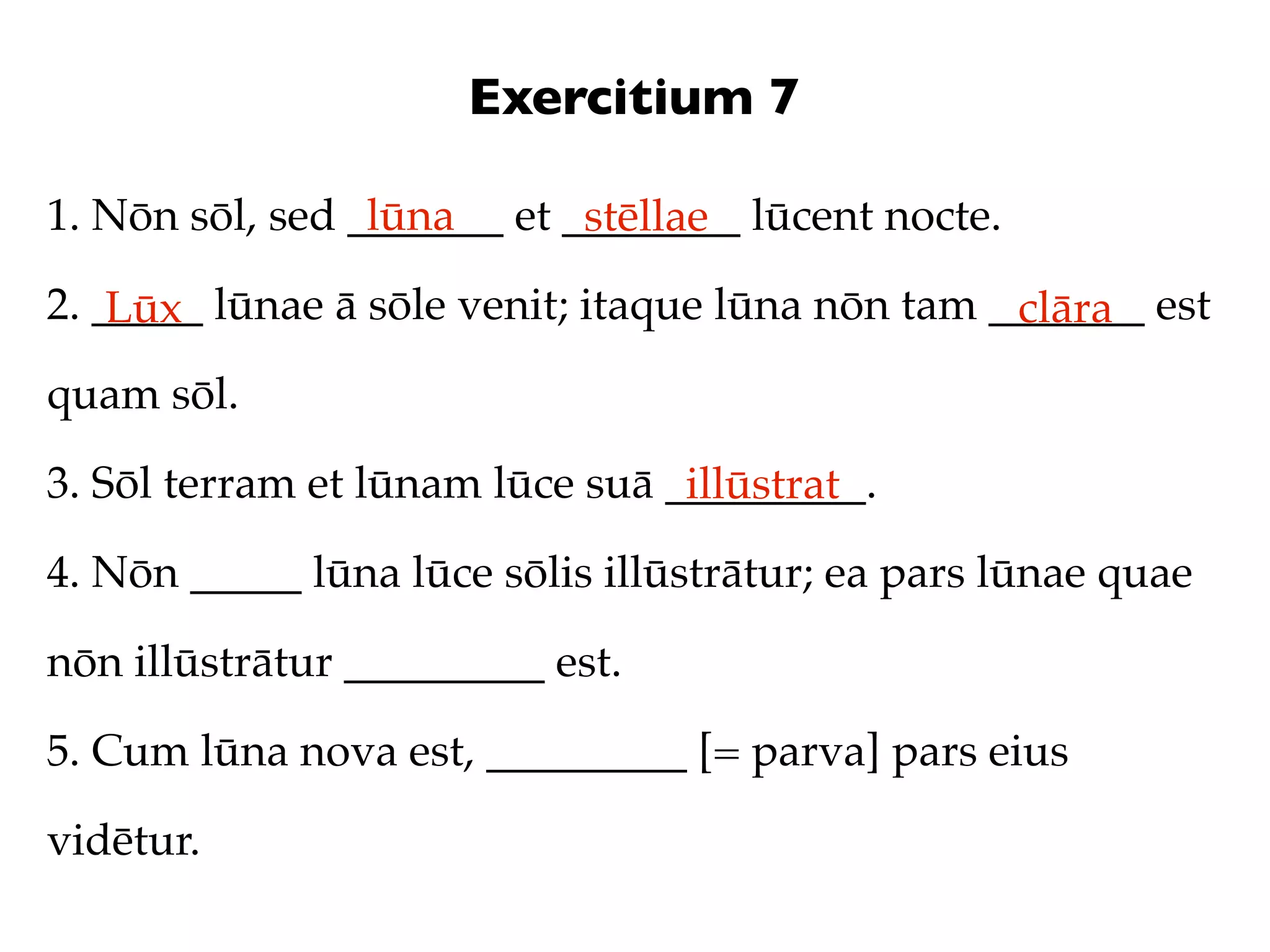 Exercitium 7

1. Nōn sōl, sed _______ et ________ lūcent nocte.
                 lūna       stēllae
2. _____ lūnae ā sōle venit; itaque lūna nōn tam _______ est
    Lūx                                           clāra
quam sōl.

3. Sōl terram et lūnam lūce suā _________.
                                 illūstrat
4. Nōn _____ lūna lūce sōlis illūstrātur; ea pars lūnae quae

nōn illūstrātur _________ est.

5. Cum lūna nova est, _________ [= parva] pars eius

vidētur.
 