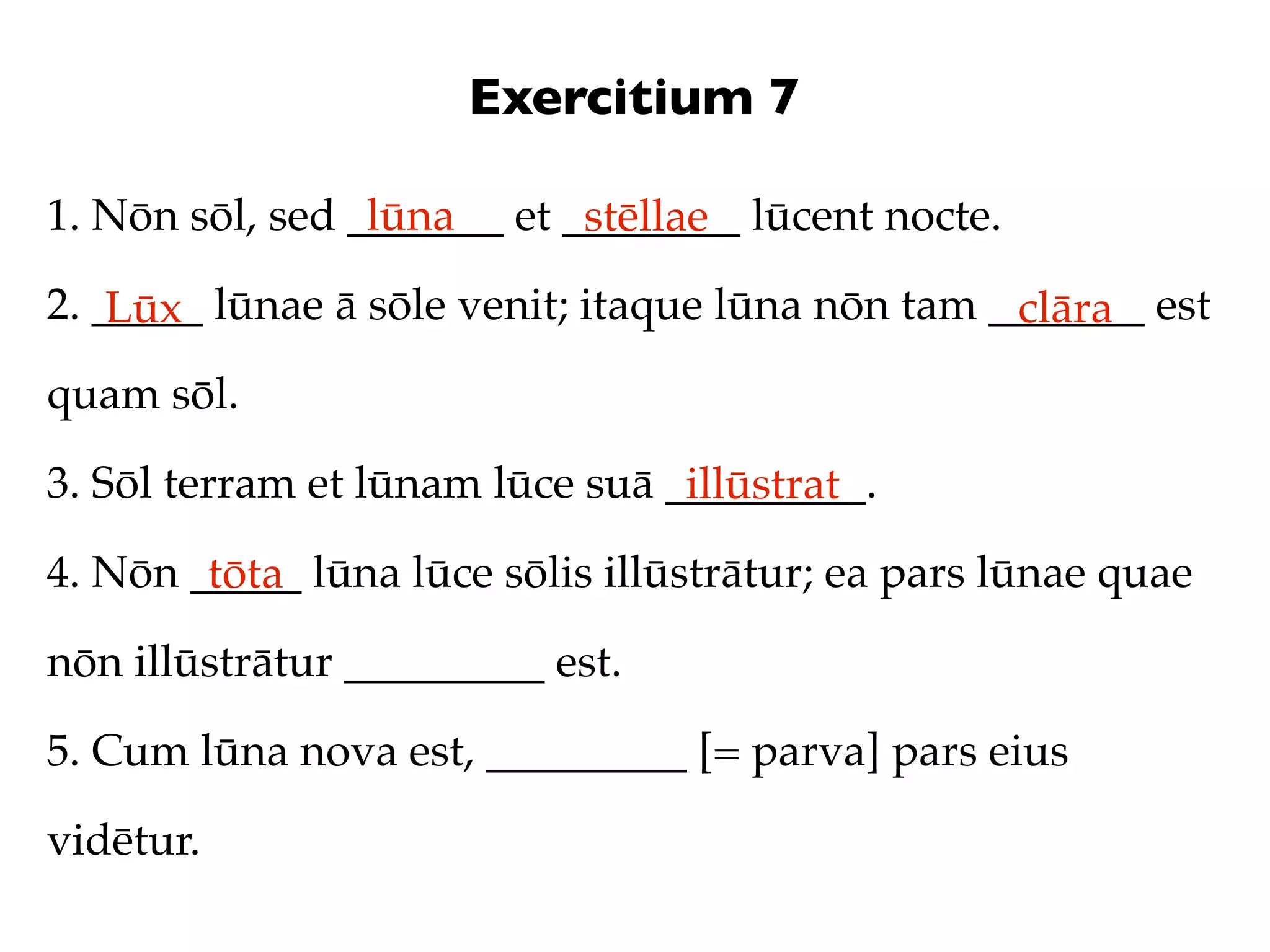 Exercitium 7

1. Nōn sōl, sed _______ et ________ lūcent nocte.
                 lūna       stēllae
2. _____ lūnae ā sōle venit; itaque lūna nōn tam _______ est
    Lūx                                           clāra
quam sōl.

3. Sōl terram et lūnam lūce suā _________.
                                 illūstrat
4. Nōn _____ lūna lūce sōlis illūstrātur; ea pars lūnae quae
        tōta
nōn illūstrātur _________ est.

5. Cum lūna nova est, _________ [= parva] pars eius

vidētur.
 