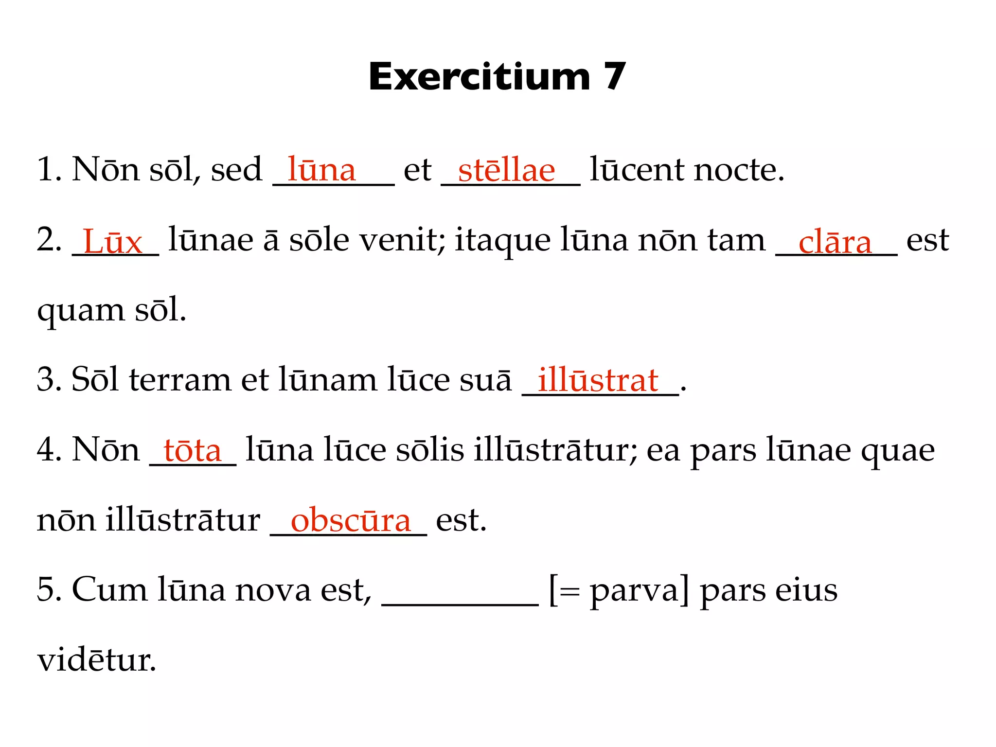 Exercitium 7

1. Nōn sōl, sed _______ et ________ lūcent nocte.
                 lūna       stēllae
2. _____ lūnae ā sōle venit; itaque lūna nōn tam _______ est
    Lūx                                           clāra
quam sōl.

3. Sōl terram et lūnam lūce suā _________.
                                 illūstrat
4. Nōn _____ lūna lūce sōlis illūstrātur; ea pars lūnae quae
        tōta
nōn illūstrātur _________ est.
                 obscūra
5. Cum lūna nova est, _________ [= parva] pars eius

vidētur.
 
