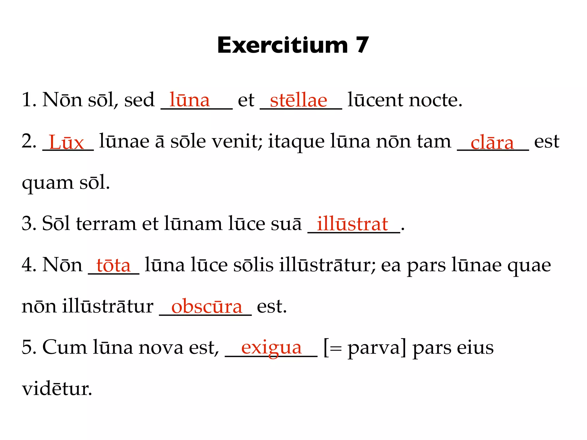 Exercitium 7

1. Nōn sōl, sed _______ et ________ lūcent nocte.
                 lūna       stēllae
2. _____ lūnae ā sōle venit; itaque lūna nōn tam _______ est
    Lūx                                           clāra
quam sōl.

3. Sōl terram et lūnam lūce suā _________.
                                 illūstrat
4. Nōn _____ lūna lūce sōlis illūstrātur; ea pars lūnae quae
        tōta
nōn illūstrātur _________ est.
                 obscūra
                        exigua
5. Cum lūna nova est, _________ [= parva] pars eius

vidētur.
 