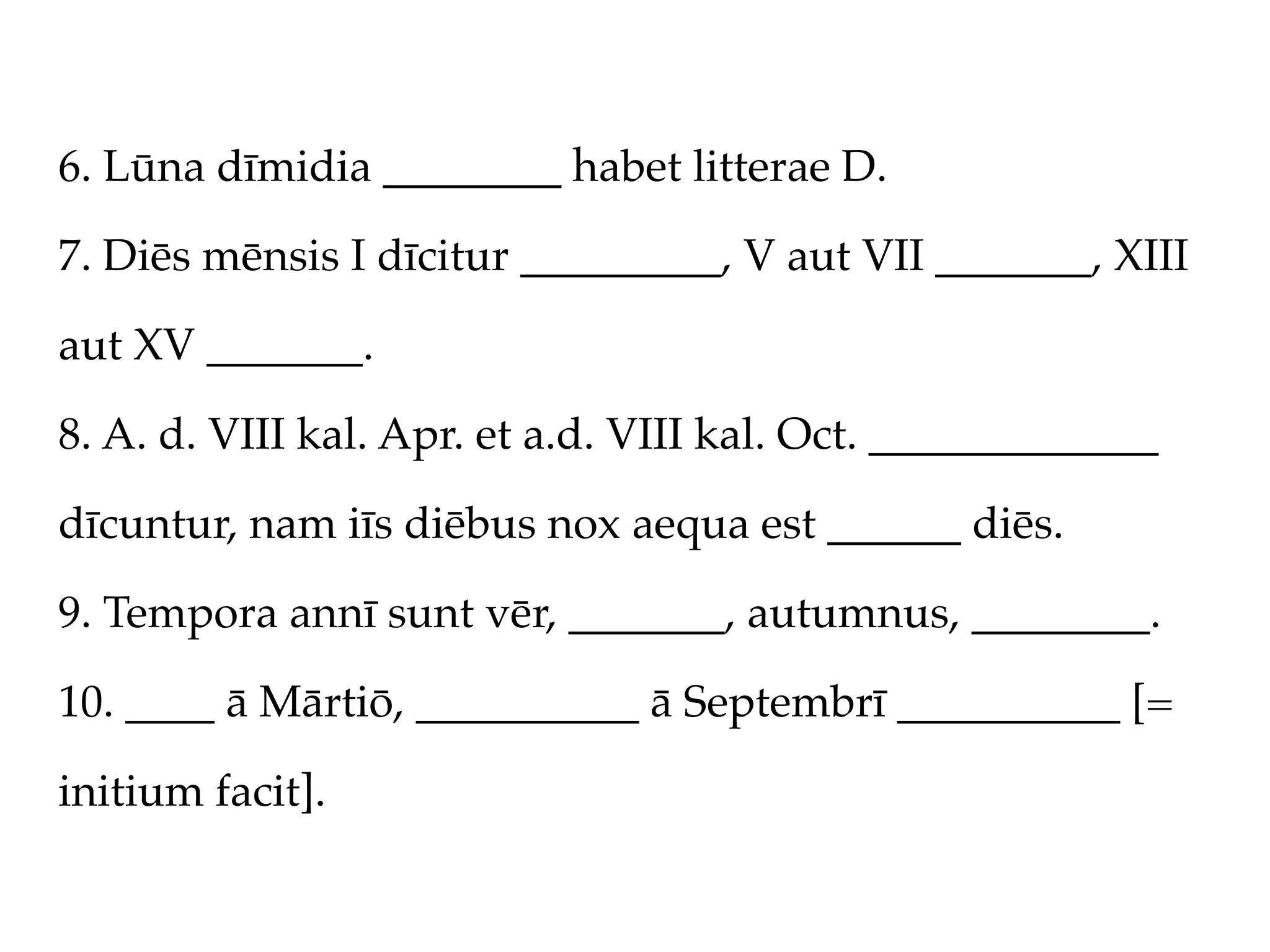 6. Lūna dīmidia ________ habet litterae D.

7. Diēs mēnsis I dīcitur _________, V aut VII _______, XIII

aut XV _______.

8. A. d. VIII kal. Apr. et a.d. VIII kal. Oct. _____________

dīcuntur, nam iīs diēbus nox aequa est ______ diēs.

9. Tempora annī sunt vēr, _______, autumnus, ________.

10. ____ ā Mārtiō, __________ ā Septembrī __________ [=

initium facit].
 