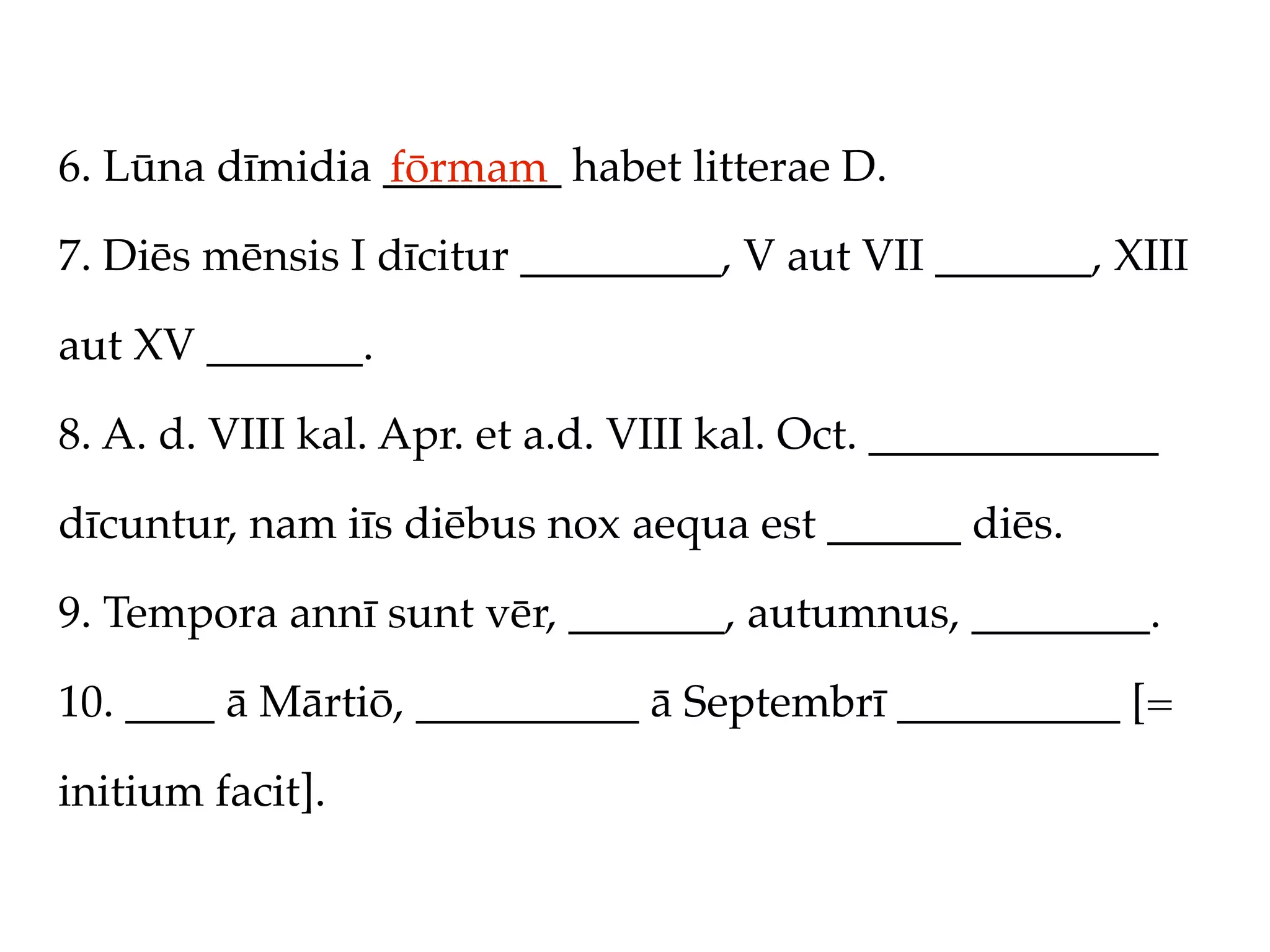 6. Lūna dīmidia ________ habet litterae D.
                fōrmam
7. Diēs mēnsis I dīcitur _________, V aut VII _______, XIII

aut XV _______.

8. A. d. VIII kal. Apr. et a.d. VIII kal. Oct. _____________

dīcuntur, nam iīs diēbus nox aequa est ______ diēs.

9. Tempora annī sunt vēr, _______, autumnus, ________.

10. ____ ā Mārtiō, __________ ā Septembrī __________ [=

initium facit].
 