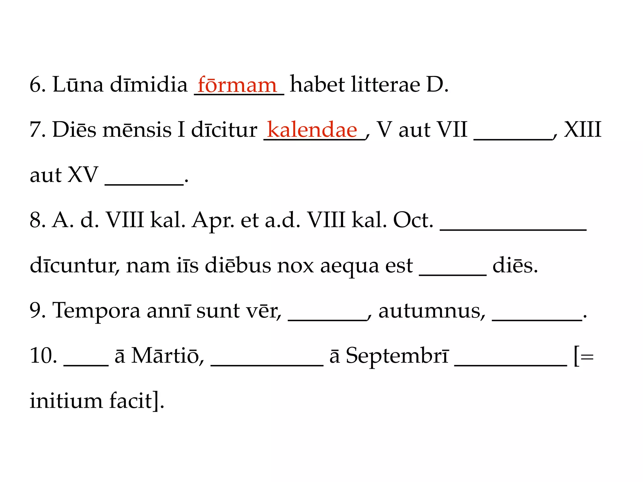 6. Lūna dīmidia ________ habet litterae D.
                fōrmam
7. Diēs mēnsis I dīcitur _________, V aut VII _______, XIII
                         kalendae

aut XV _______.

8. A. d. VIII kal. Apr. et a.d. VIII kal. Oct. _____________

dīcuntur, nam iīs diēbus nox aequa est ______ diēs.

9. Tempora annī sunt vēr, _______, autumnus, ________.

10. ____ ā Mārtiō, __________ ā Septembrī __________ [=

initium facit].
 