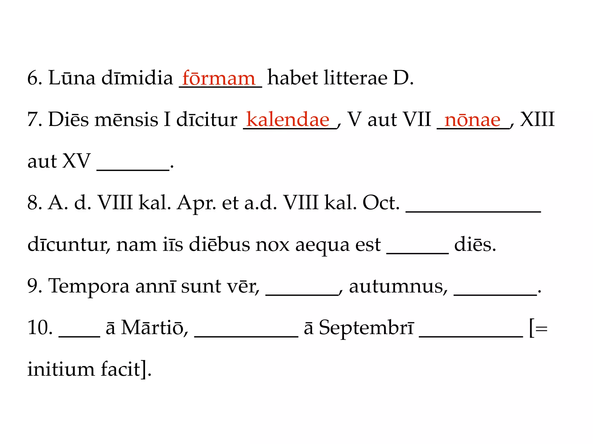 6. Lūna dīmidia ________ habet litterae D.
                fōrmam
7. Diēs mēnsis I dīcitur _________, V aut VII _______, XIII
                         kalendae              nōnae

aut XV _______.

8. A. d. VIII kal. Apr. et a.d. VIII kal. Oct. _____________

dīcuntur, nam iīs diēbus nox aequa est ______ diēs.

9. Tempora annī sunt vēr, _______, autumnus, ________.

10. ____ ā Mārtiō, __________ ā Septembrī __________ [=

initium facit].
 