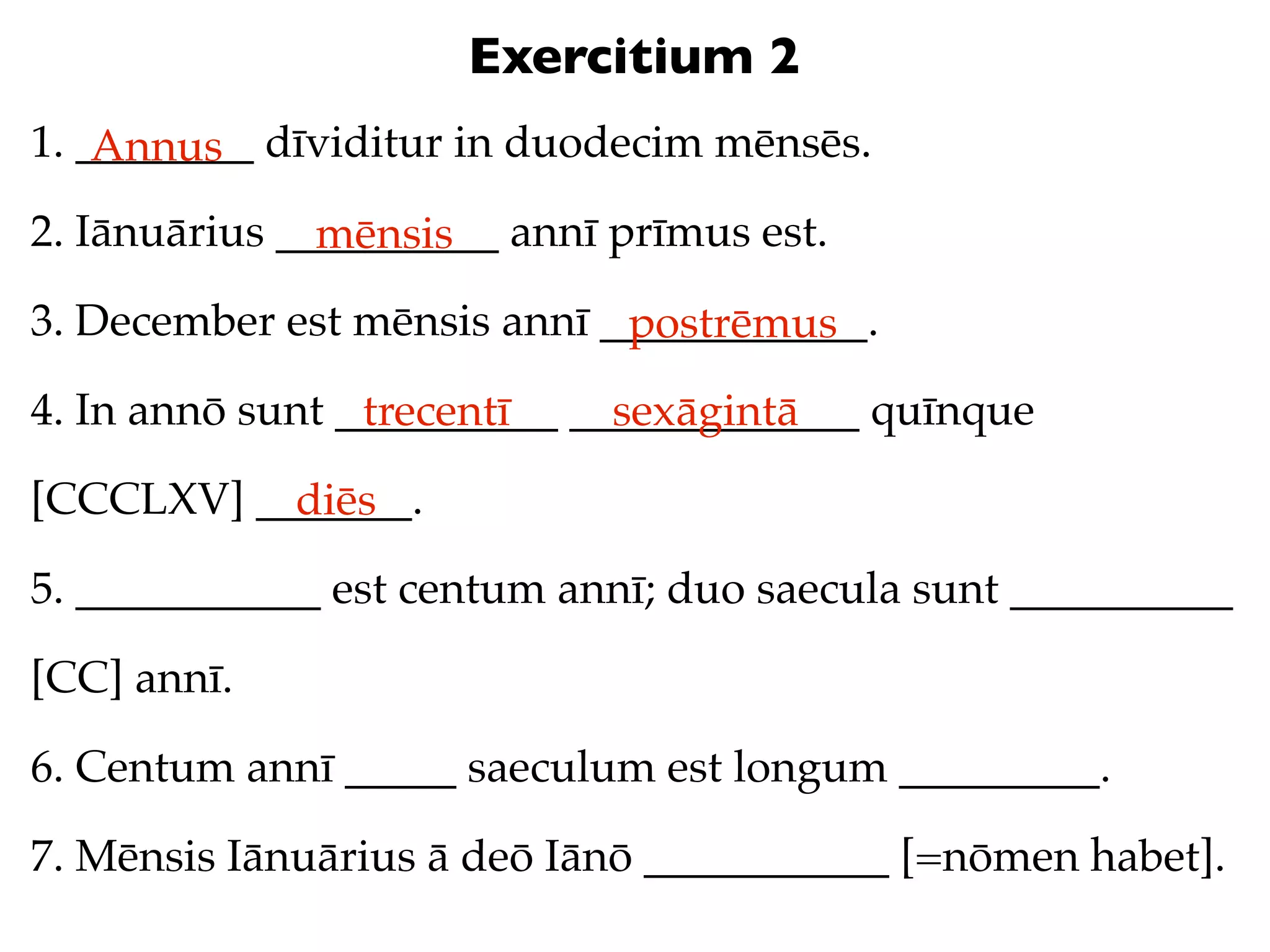 Exercitium 2
1. ________ dīviditur in duodecim mēnsēs.
    Annus
2. Iānuārius __________ annī prīmus est.
               mēnsis
3. December est mēnsis annī ____________.
                             postrēmus
4. In annō sunt __________ _____________ quīnque
                 trecentī    sexāgintā
[CCCLXV] _______.
           diēs
5. ___________ est centum annī; duo saecula sunt __________

[CC] annī.

6. Centum annī _____ saeculum est longum _________.

7. Mēnsis Iānuārius ā deō Iānō ___________ [=nōmen habet].
 