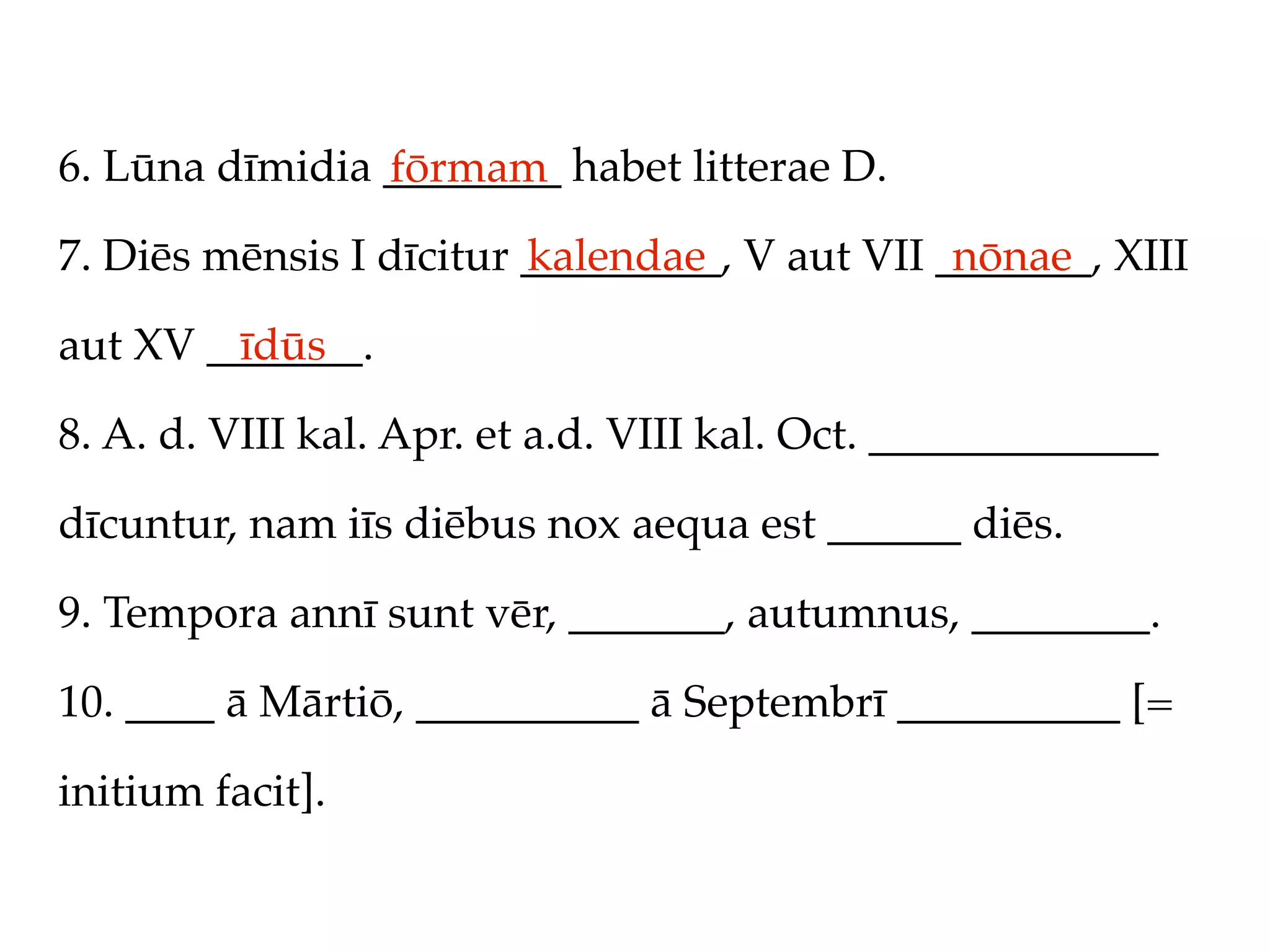 6. Lūna dīmidia ________ habet litterae D.
                fōrmam
7. Diēs mēnsis I dīcitur _________, V aut VII _______, XIII
                         kalendae              nōnae

aut XV _______.
         īdūs

8. A. d. VIII kal. Apr. et a.d. VIII kal. Oct. _____________

dīcuntur, nam iīs diēbus nox aequa est ______ diēs.

9. Tempora annī sunt vēr, _______, autumnus, ________.

10. ____ ā Mārtiō, __________ ā Septembrī __________ [=

initium facit].
 