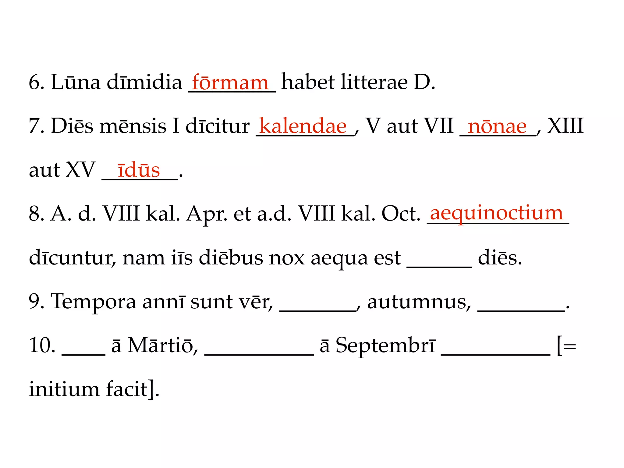 6. Lūna dīmidia ________ habet litterae D.
                fōrmam
7. Diēs mēnsis I dīcitur _________, V aut VII _______, XIII
                         kalendae              nōnae

aut XV _______.
         īdūs
                                               aequinoctium
8. A. d. VIII kal. Apr. et a.d. VIII kal. Oct. _____________

dīcuntur, nam iīs diēbus nox aequa est ______ diēs.

9. Tempora annī sunt vēr, _______, autumnus, ________.

10. ____ ā Mārtiō, __________ ā Septembrī __________ [=

initium facit].
 