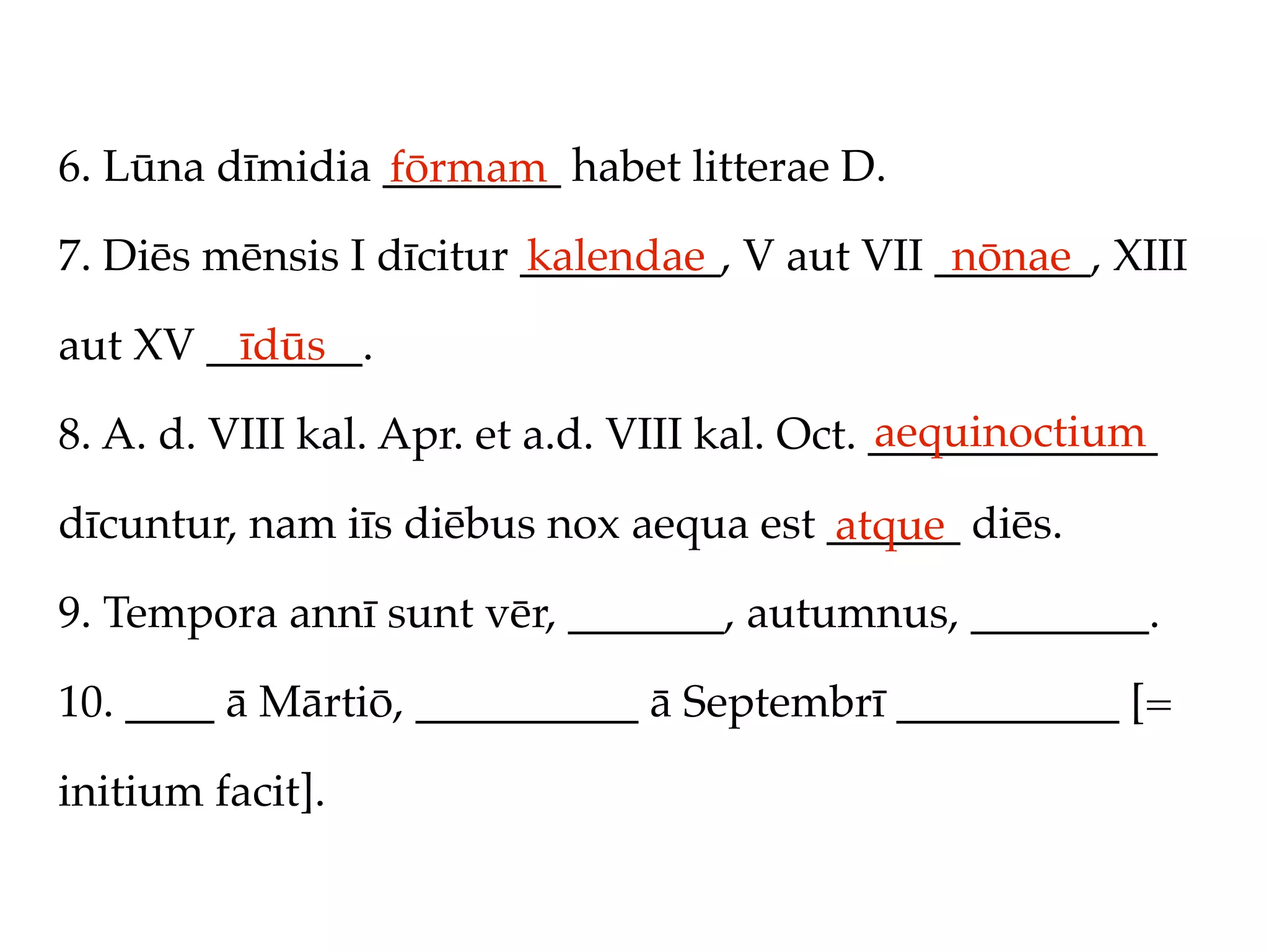 6. Lūna dīmidia ________ habet litterae D.
                fōrmam
7. Diēs mēnsis I dīcitur _________, V aut VII _______, XIII
                         kalendae              nōnae

aut XV _______.
         īdūs
                                               aequinoctium
8. A. d. VIII kal. Apr. et a.d. VIII kal. Oct. _____________

dīcuntur, nam iīs diēbus nox aequa est ______ diēs.
                                       atque
9. Tempora annī sunt vēr, _______, autumnus, ________.

10. ____ ā Mārtiō, __________ ā Septembrī __________ [=

initium facit].
 
