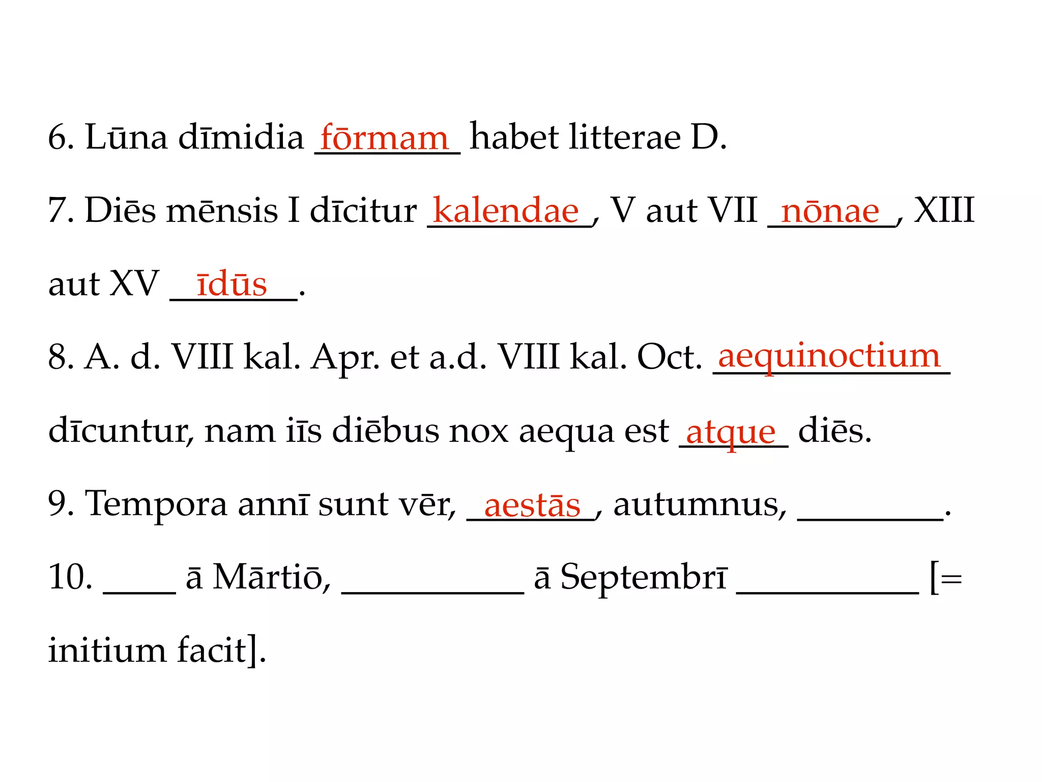 6. Lūna dīmidia ________ habet litterae D.
                fōrmam
7. Diēs mēnsis I dīcitur _________, V aut VII _______, XIII
                         kalendae              nōnae

aut XV _______.
         īdūs
                                               aequinoctium
8. A. d. VIII kal. Apr. et a.d. VIII kal. Oct. _____________

dīcuntur, nam iīs diēbus nox aequa est ______ diēs.
                                       atque
9. Tempora annī sunt vēr, _______, autumnus, ________.
                           aestās
10. ____ ā Mārtiō, __________ ā Septembrī __________ [=

initium facit].
 